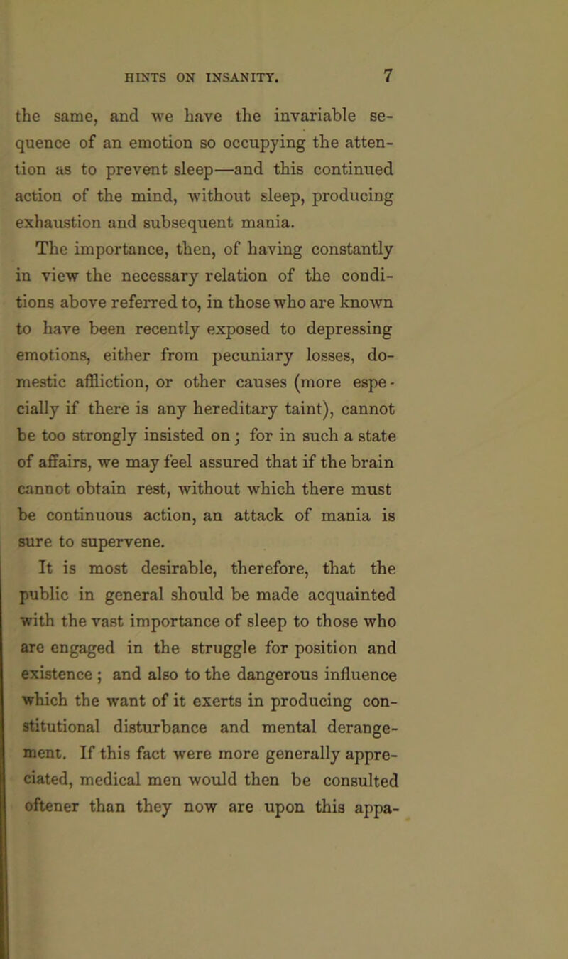 the same, and we have the invariable se- quence of an emotion so occupying the atten- tion as to prevent sleep—and this continued action of the mind, without sleep, producing exhaustion and subsequent mania. The importance, then, of having constantly in view the necessary relation of the condi- tions above referred to, in those who are knotvn to have been recently exposed to depressing emotions, either from pecuniary losses, do- mestic affliction, or other causes (more espe- cially if there is any hereditary taint), cannot be too strongly insisted on; for in such a state of affairs, we may feel assured that if the brain cannot obtain rest, without which there must be continuous action, an attack of mania is sure to supervene. It is most desirable, therefore, that the public in general should be made acquainted with the vast importance of sleep to those who are engaged in the struggle for position and existence; and also to the dangerous influence which the want of it exerts in producing con- stitutional disturbance and mental derange- ment. If this fact were more generally appre- ciated, medical men would then be consulted oftener than they now are upon this appa-