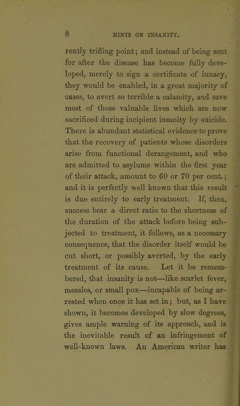 rently trifling point; and instead of being sent for after the disease has become fully deve- loped, merely to sign a certificate of lunacy, they would be enabled, in a great majority of cases, to avert so terrible a calamity, and save most of those valuable lives which are now sacrificed during incipient insanity by suicide. There is abundant statistical evidence to prove that the recovery of patients whose disorders arise from functional derangement, and who are admitted to asylums within the first year of their attack, amount to 60 or 70 per cent.; and it is perfectly well known that this result * is due entirely to early treatment. If, then, success bear a direct ratio to the shortness of the duration of the attack before being sub- jected to treatment, it follows, as a necessary consequence, that the disorder itself would be cut short, or possibly averted, by the early treatment of its cause. Let it be remem- bered, that insanity is not—like scarlet fever, measles, or small pox—^incapable of being ar- rested when once it has set in; but, as I have shown, it becomes developed by slow degrees, gives ample warning of its approach, and is the inevitable result of an infringement of well-known laws. An American writer has
