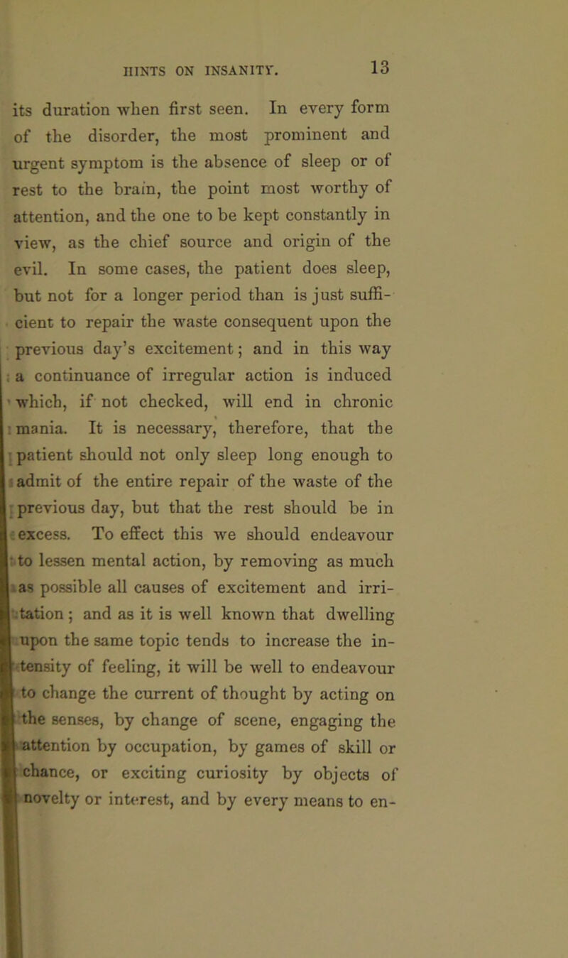 its duration when first seen. In every form of the disorder, the most prominent and urgent symptom is the absence of sleep or of rest to the brain, the point most worthy of attention, and the one to be kept constantly in view, as the chief source and origin of the evil. In some cases, the patient does sleep, but not for a longer period than is just suffi- cient to repair the waste consequent upon the previous day’s excitement; and in this way a continuance of irregular action is induced which, if not checked, will end in chronic mania. It is necessary, therefore, that the patient should not only sleep long enough to i admit of the entire repair of the waste of the previous day, but that the rest should be in t excess. To effect this we should endeavour : to lessen mental action, by removing as much las possible all causes of excitement and irri- •^tation ; and as it is well known that dwelling upon the same topic tends to increase the in- (ten.sity of feeling, it will be well to endeavour to change the current of thought by acting on the senses, by change of scene, engaging the ■attention by occupation, by games of skill or chance, or exciting curiosity by objects of novelty or interest, and by every means to en-