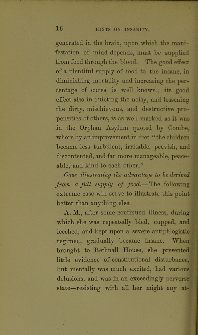 generated in the brain, upon which the mani- festation of mind depends, must be supplied ■from food through the blood. The good effect of a plentiful supply of food to the insane, in diminishing mortality and increasing the per- centage of cures, is well known; its good effect also in quieting the noisy, and lessening , the dirty, mischievous, and destructive pro- ^ pensities of others, is as well marked as it was - in the Orphan Asylum quoted by Combe, ^ where by an improvement in diet “the children a became less turbulent, irritable, peevish, and a discontented, and far more manageable, peace- 9 able, and kind to each other.” 3 Case illustrating the advantage to he derived 9 from a full supply of food.—The following 9 extreme case will serve to illustrate this point 9 better than anything else. .9 A. M., after some continued illness, during which she was repeatedly bled, cupped, and* leeched, and kept upon a severe antiphlogistic ft regimen, gradually became insane. Whenjp brought to Bethnall House, she presented ij little evidence of constitutional disturbance,™! but mentally was much excited, had various delusions, and was in an exceedingly perverse state—resisting with all her might any at-