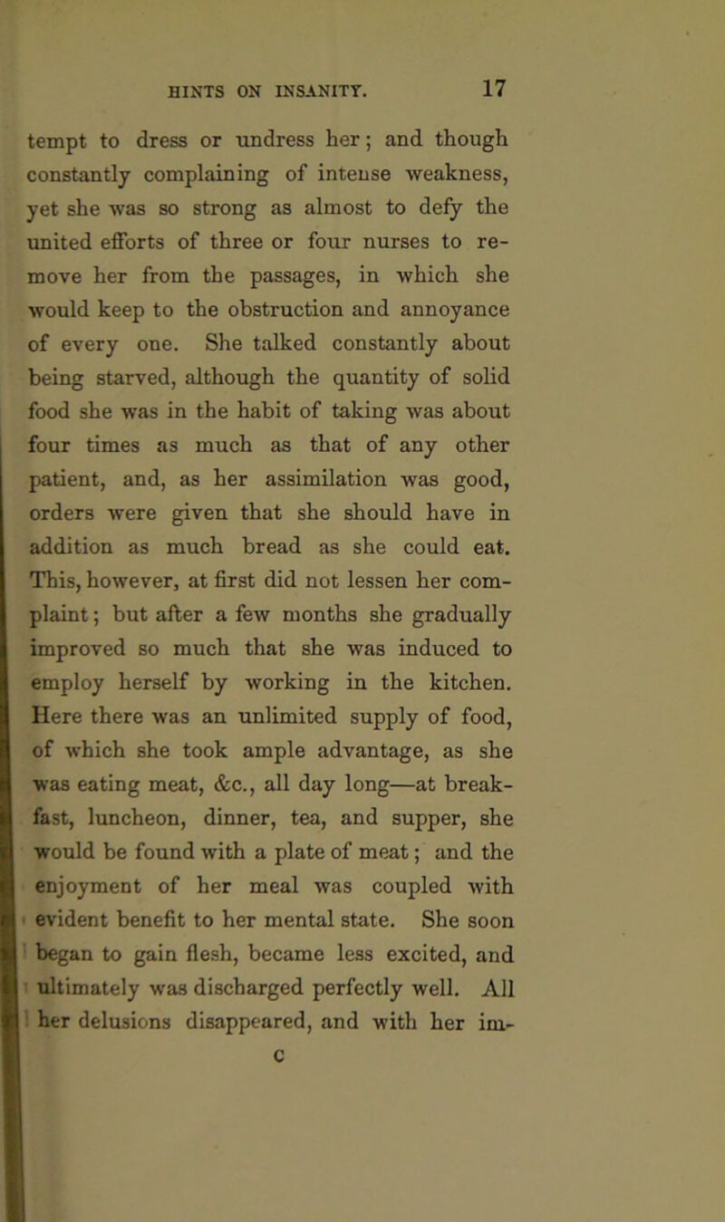 tempt to dress or undress her; and though constantly complaining of intense weakness, yet she was so strong as almost to defy the united efforts of three or four nurses to re- move her from the passages, in which she would keep to the obstruction and annoyance of every one. She talked constantly about being starved, although the quantity of solid food she was in the habit of taking was about four times as much as that of any other patient, and, as her assimilation was good, orders were given that she should have in addition as much bread as she could eat. This, however, at first did not lessen her com- plaint ; but after a few months she gradually improved so much that she was induced to employ herself by working in the kitchen. Here there was an unlimited supply of food, of which she took ample advantage, as she was eating meat, &c., all day long—at break- fast, luncheon, dinner, tea, and supper, she would be found with a plate of meat; and the enjoyment of her meal was coupled with evident benefit to her mental state. She soon began to gain flesh, became less excited, and ultimately was discharged perfectly well. All her delusions disappeared, and with her im- C