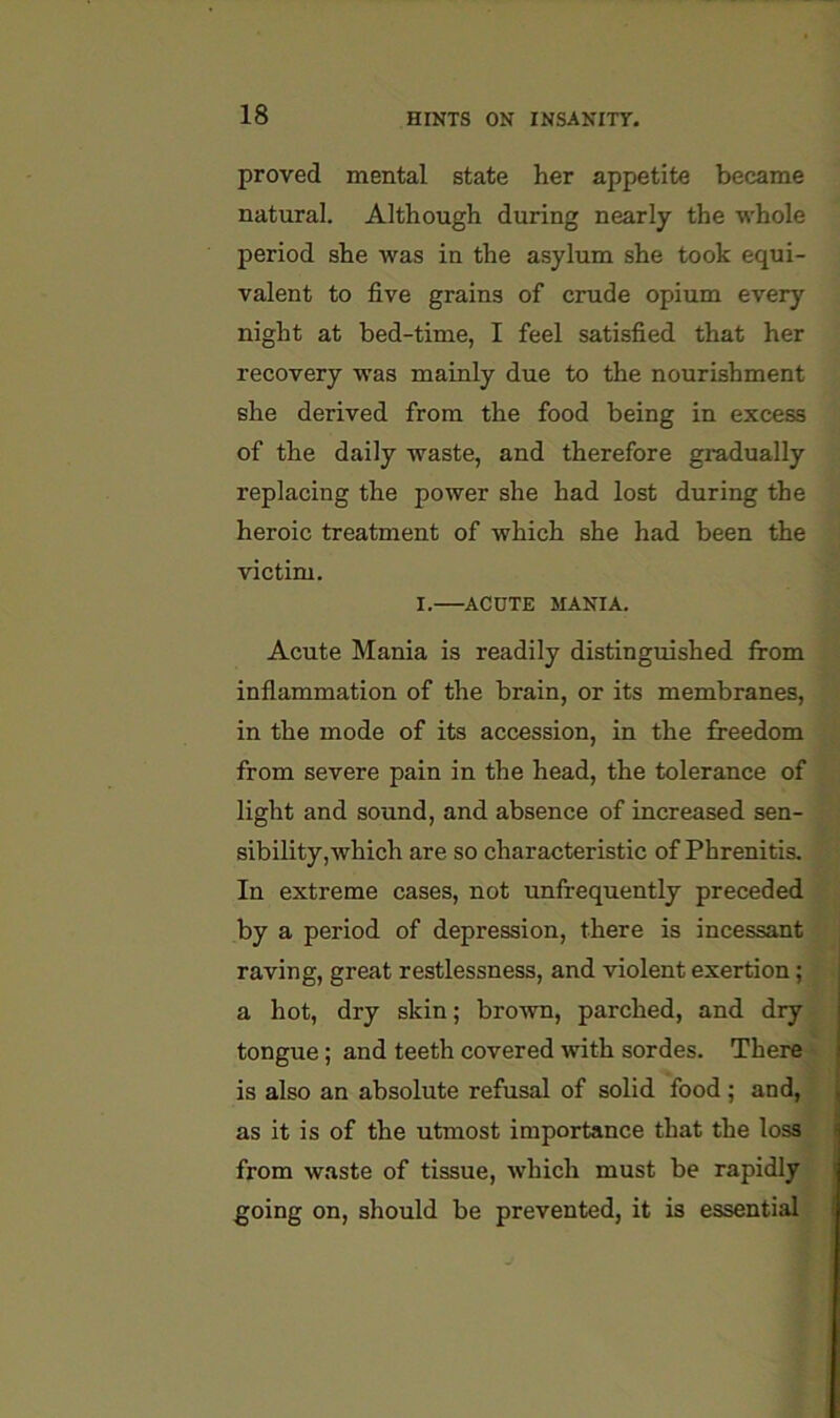 proved mental state her appetite became natural. Although during nearly the whole period she was in the asylum she took equi- valent to five grains of crude opium every night at bed-time, I feel satisfied that her recovery was mainly due to the nourishment she derived from the food being in excess of the daily waste, and therefore gradually replacing the power she had lost during the heroic treatment of which she had been the victim. I. ACUTE MANIA. Acute Mania is readily distinguished from inflammation of the brain, or its membranes, in the mode of its accession, in the freedom from severe pain in the head, the tolerance of light and sound, and absence of increased sen- sibility, which are so characteristic of Phrenitis. In extreme cases, not unfrequently preceded by a period of depression, there is incessant raving, great restlessness, and violent exertion; a hot, dry skin; brown, parched, and dry tongue; and teeth covered with sordes. There' is also an absolute refusal of solid food ; and, as it is of the utmost importance that the loss from waste of tissue, which must be rapidly going on, should be prevented, it is essential