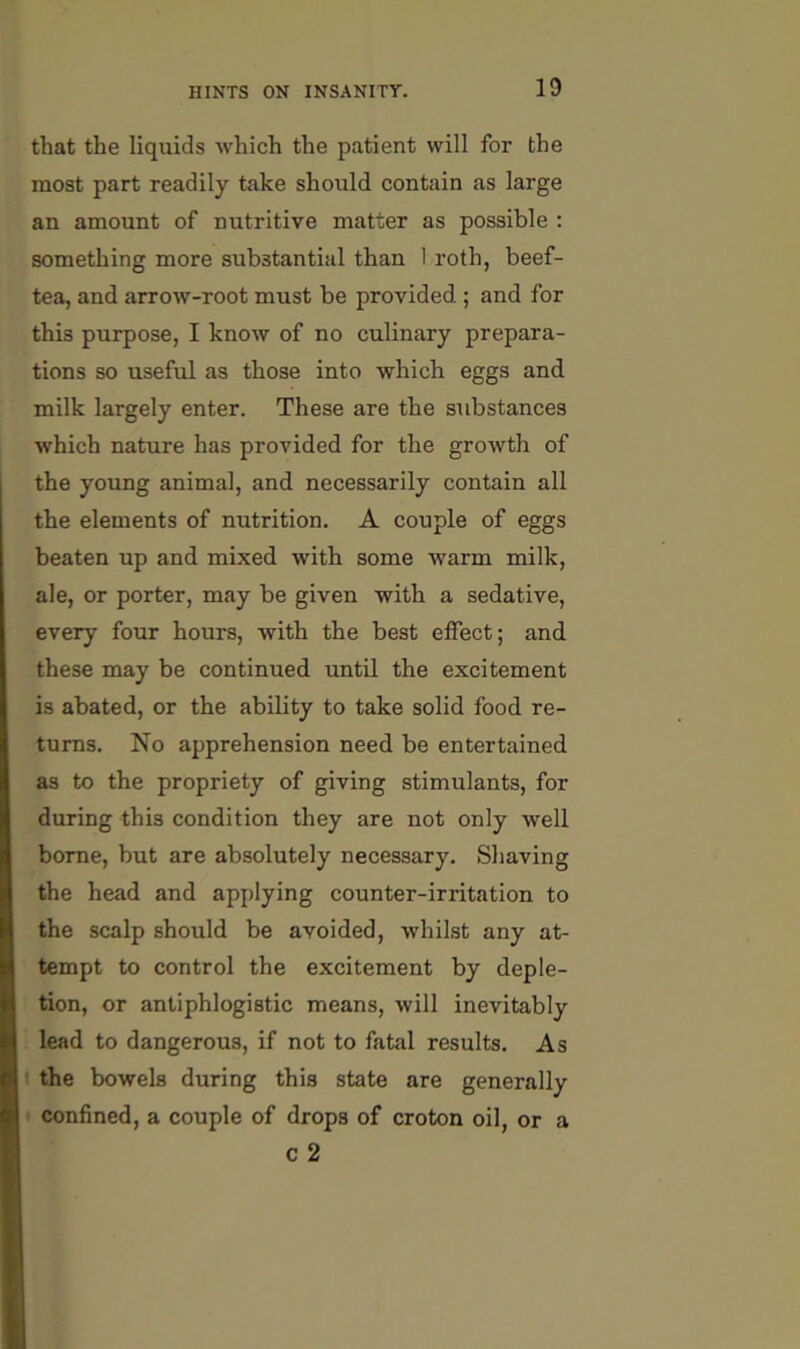 that the liquids which the patient will for the most part readily take should contain as large an amount of nutritive matter as possible : something more substantial than 1 roth, beef- tea, and arrow-root must be provided.; and for this purpose, I know of no culinary prepara- tions so useful as those into which eggs and milk largely enter. These are the substances which nature has provided for the growth of the young animal, and necessarily contain all the elements of nutrition. A couple of eggs beaten up and mixed with some warm milk, ale, or porter, may be given with a sedative, every four hours, with the best effect; and these may be continued until the excitement is abated, or the ability to take solid food re- turns. No apprehension need be entertained as to the propriety of giving stimulants, for during this condition they are not only well borne, but are absolutely necessary. Shaving the head and applying counter-irritation to the scalp should be avoided, whilst any at- tempt to control the excitement by deple- tion, or antiphlogistic means, will inevitably lead to dangerous, if not to fatal results. As I the bowels during this state are generally confined, a couple of drops of croton oil, or a c 2