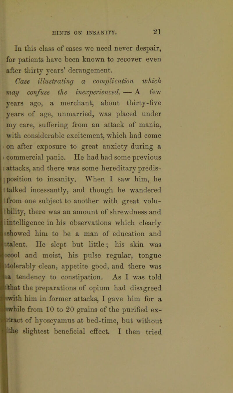 In this class of cases we need never despair, for patients have been known to recover even after thirty years’ derangement. Case illustrating a complication which may confuse the inexperienced. — A few years ago, a merchant, about thirty-five years of age, unmarried, was placed under my care, suffering from an attack of mania, with considerable excitement, which had come ■ on after exposure to great anxiety during a I commercial panic. He had had some previous attacks, and there was some hereditary predis- position to insanity. When I saw him, he talked incessantly, and though he wandered from one subject to another with great volu- bility, there was an amount of shrewdness and intelligence in his observations which clearly showed him to be a man of education and italent. He slept but little; his skin was ccool and moist, his pulse regular, tongue ■tolerably clean, appetite good, and there was a tendency to constipation. As I was told that the preparations of opium had disagreed with him in former attacks, I gave him for a hile from 10 to 20 grains of the purified ex- tract of hyoscyamus at bed-time, but without bhe slightest beneficial efiiect. I then tried