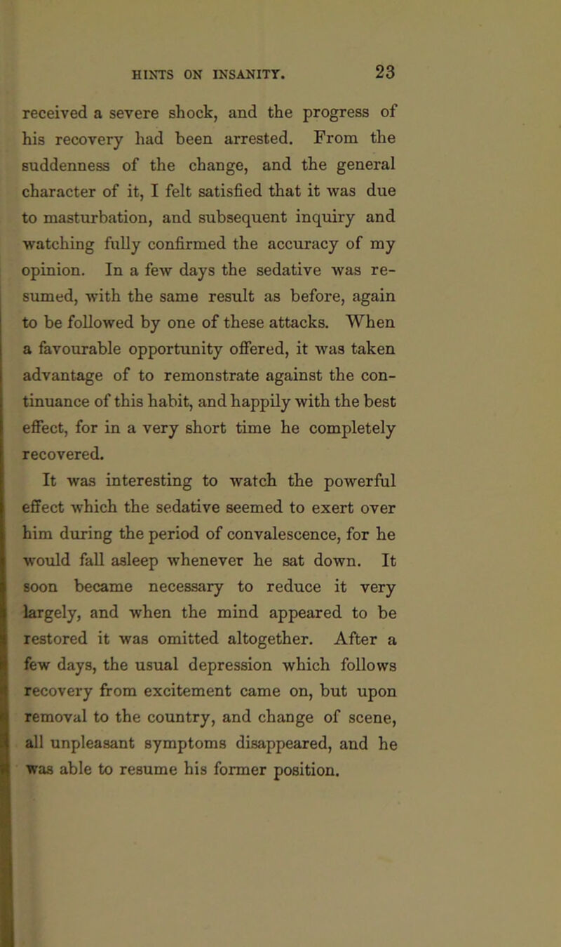 received a severe shock, and the progress of his recovery had been arrested. From the suddenness of the change, and the general character of it, I felt satisfied that it was due to masturbation, and subsequent inquiry and watching fully confirmed the accuracy of my opinion. In a few days the sedative was re- sumed, with the same result as before, again to be followed by one of these attacks. When a favourable opportunity ofiered, it was taken advantage of to remonstrate against the con- tinuance of this habit, and happily with the best effect, for in a very short time he completely recovered. It was interesting to watch the powerful effect which the sedative seemed to exert over him during the period of convalescence, for he would fall asleep whenever he sat down. It soon became necessary to reduce it very largely, and when the mind appeared to be restored it was omitted altogether. After a few days, the usual depression which follows recovery from excitement came on, but upon removal to the country, and change of scene, all unpleasant symptoms disappeared, and he was able to resume his former position.