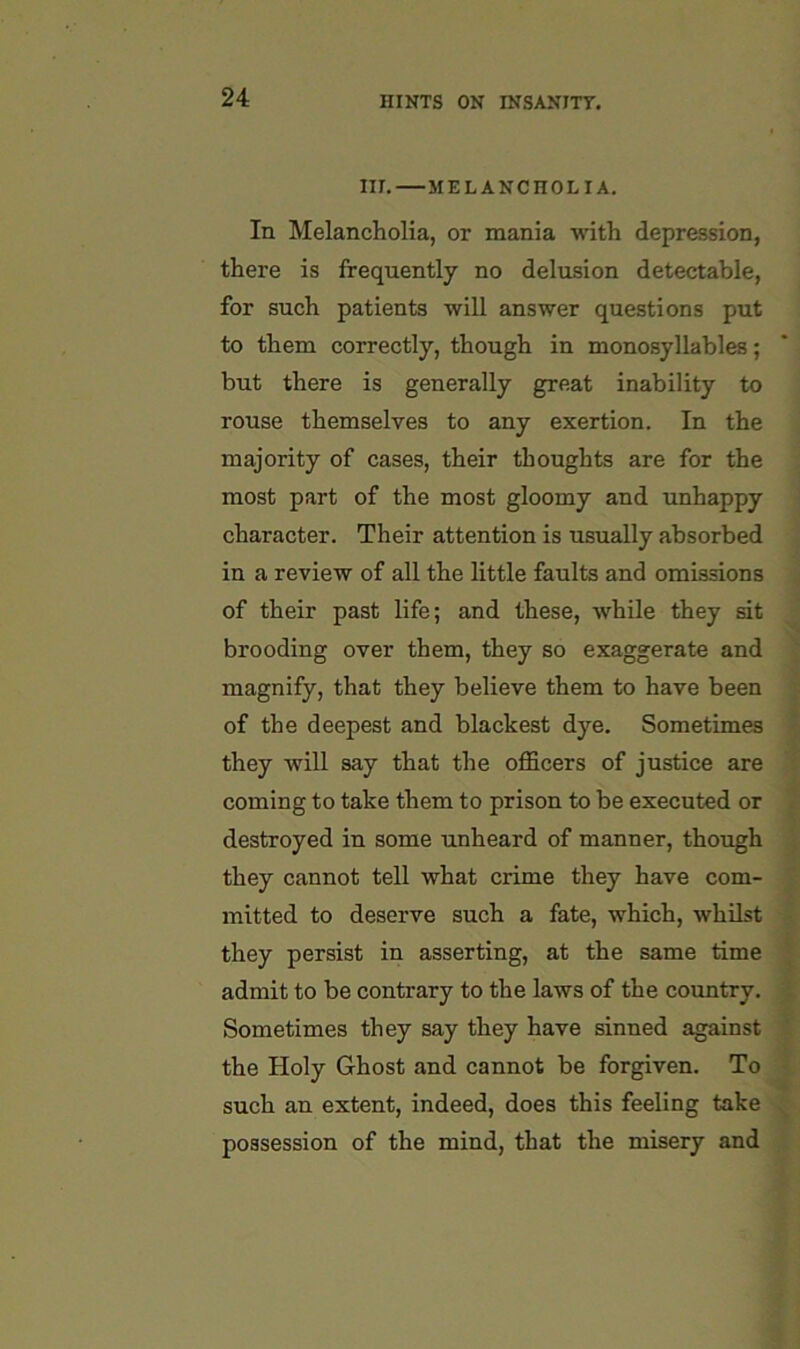 III. MELANCHOLIA. In Melancholia, or mania with depression, there is frequently no delusion detectable, for such patients will answer questions put to them correctly, though in monosyllables; but there is generally great inability to rouse themselves to any exertion. In the majority of cases, their thoughts are for the most part of the most gloomy and unhappy ' character. Their attention is usually absorbed ^ in a review of all the little faults and omissions ^ of their past life; and these, while they sit ^ brooding over them, they so exaggerate and ^ magnify, that they believe them to have been | of the deepest and blackest dye. Sometimes | they will say that the oflScers of justice are % coming to take them to prison to be executed or « destroyed in some unheard of manner, though X they cannot tell what crime they have com- mitted to deserve such a fate, which, whilst f they persist in asserting, at the same time admit to be contrary to the laws of the country. * Sometimes they say they have sinned against | the Holy Ghost and cannot be forgiven. To f. such an extent, indeed, does this feeling take ^ possession of the mind, that the misery and j