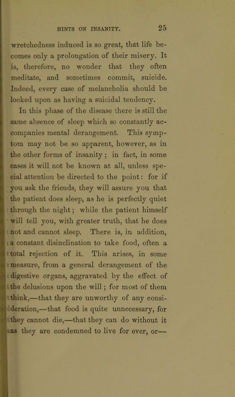 wretchedness induced is so great, that life be- comes only a prolongation of their misery. It is, therefore, no wonder that they often meditate, and sometimes commit, suicide. Indeed, every case of melancholia should be looked upon as having a suicidal tendency. In this phase of the disease there is still the same absence of sleep which so constantly ac- companies mental derangement. This symp- tom may not be so apparent, however, as in the other forms of insanity ; in fact, in some cases it will not be known at all, unless spe- cial attention be directed to the point: for if you ask the friends, they will assure you that the patient does sleep, as he is perfectly quiet through the night; while the patient himself will tell you, with greater truth, that he does I not and cannot sleep. There is, in addition, ; a constant disinclination to take food, often a I total rejection of it. This arises, in some I measure, from a general derangement of the t digestive organs, aggravated by the effect of tthe delusions upon the will ; for most of them •.think,—that they are unworthy of any consi- cderation,—that food is quite unnecessary, for » they cannot die,—that they can do without it iaa they are condemned to live for ever, or—