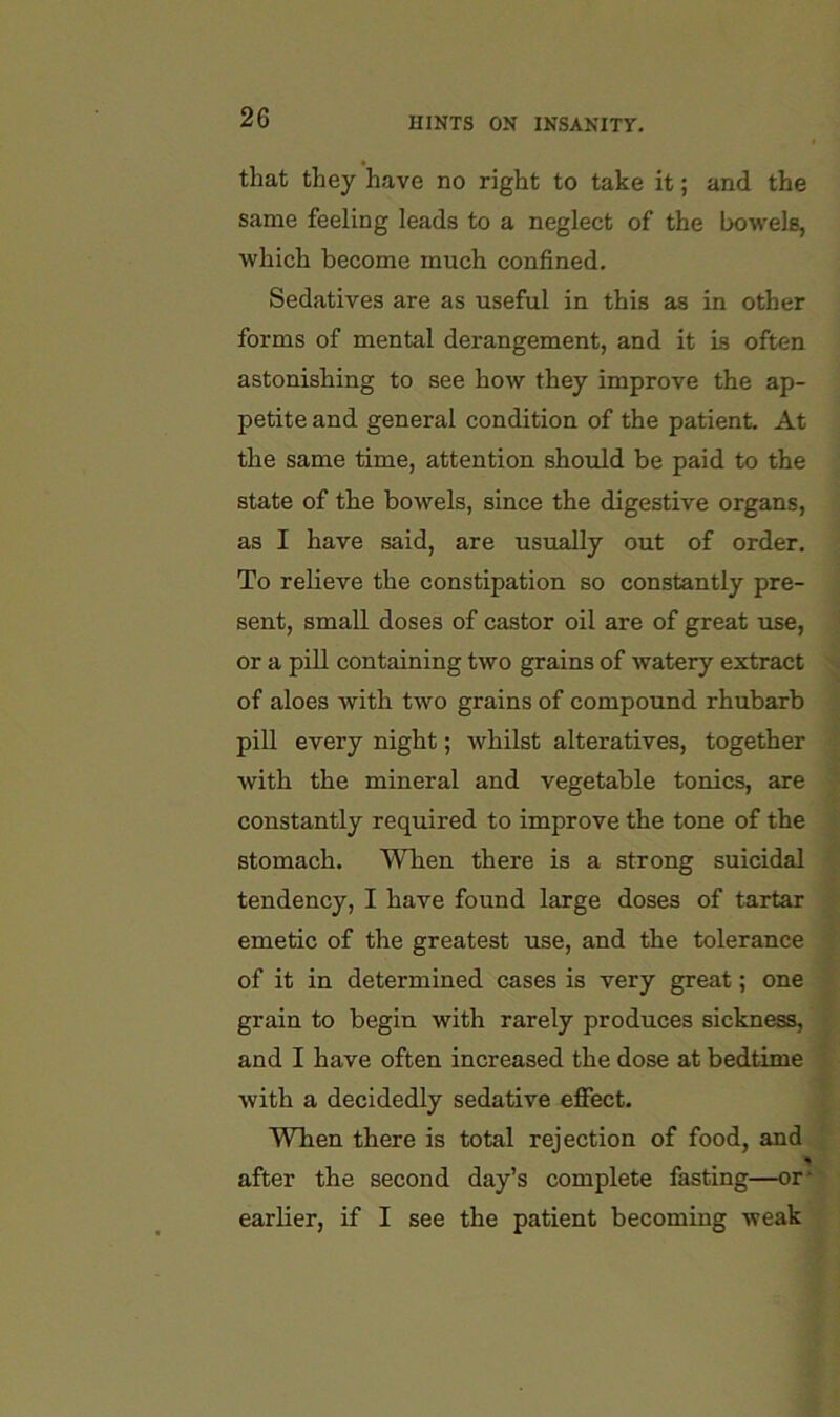 that they have no right to take it; and the same feeling leads to a neglect of the bowels, which become much confined. Sedatives are as useful in this as in other forms of mental derangement, and it is often astonishing to see how they improve the ap- petite and general condition of the patient. At the same time, attention should be paid to the state of the bowels, since the digestive organs, as I have said, are usually out of order. To relieve the constipation so constantly pre- sent, small doses of castor oil are of great use, or a pill containing two grains of watery extract of aloes with two grains of compound rhubarb pill every night; whilst alteratives, together with the mineral and vegetable tonics, are constantly required to improve the tone of the stomach. When there is a strong suicidal tendency, I have found large doses of tartar emetic of the greatest use, and the tolerance of it in determined cases is very great; one grain to begin with rarely produces sickness, and I have often increased the dose at bedtime with a decidedly sedative effect. When there is total rejection of food, and after the second day’s complete fasting—or- earlier, if I see the patient becoming weak