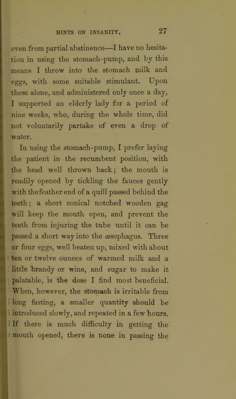 even from partial abstinence—I have no hesita- tion in using the stomach-pump, and by this means I throw into the stomach milk and eggs, with some suitable stimulant. Upon these alone, and administered only once a day, I supported an elderly lady for a period of nine weeks, who, during the whole time, did not voluntarily partake of even a drop of water. In using the stomach-pump, I prefer laying the patient in the recumbent position, with the head w'ell thrown back; the mouth is readily opened by tickling the fauces gently with thefeather end of a quill passed behind the teeth; a short conical notched wooden gag will keep the mouth open, and prevent the teeth from injuring the tube until it can be passed a short way into the oesophagus. Three or four eggs, well beaten up, mixed with about ten or twelve ounces of warmed milk and a little brandy or wine, and sugar to make it palatable, is the dose I find most beneficial. When, however, the stomach is irritable from 1 long fasting, a smaller quantity should be i introduced slowly, and repeated in a few hours, i If there is much difficulty in getting the : mouth opened, there is none in passing the