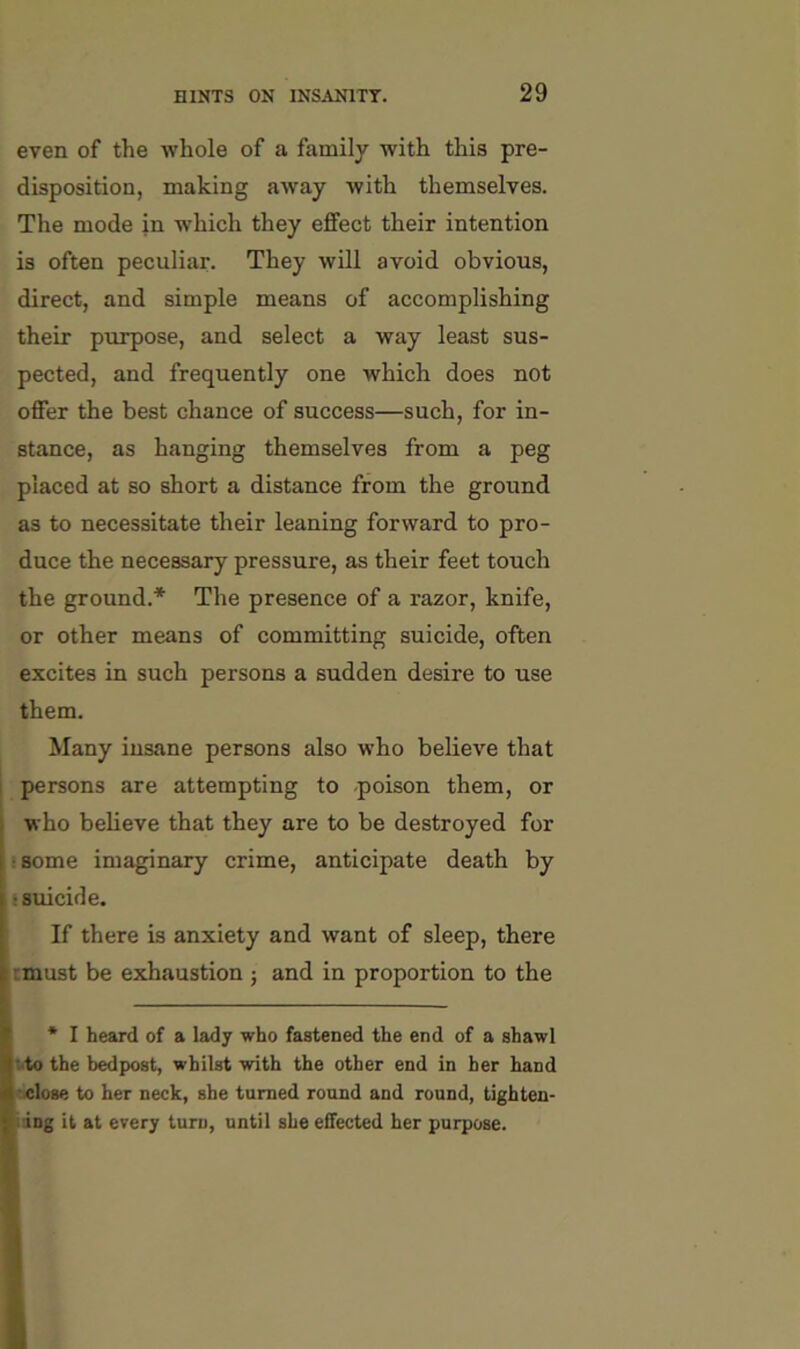 even of the whole of a family with this pre- disposition, making aAvay with themselves. The mode in which they effect their intention is often peculiar. They will avoid obvious, direct, and simple means of accomplishing their purpose, and select a way least sus- pected, and frequently one which does not offer the best chance of success—such, for in- stance, as hanging themselves from a peg placed at so short a distance from the ground as to necessitate their leaning forward to pro- duce the necessary pressure, as their feet touch the ground.* The presence of a razor, knife, or other means of committing suicide, often excites in such persons a sudden desire to use them. Many insane persons also who believe that i persons are attempting to .poison them, or ) who believe that they are to be destroyed for I • some imaginary crime, anticipate death by I ‘suicide. ! If there is anxiety and want of sleep, there I rmust be exhaustion ; and in proportion to the I * I heard of a lady who fastened the end of a shawl i^to the bedpost, whilst with the other end in her hand ■ -elose to her neck, she turned round and round, tighten- Bdng it at erery turn, until she effected her purpose.