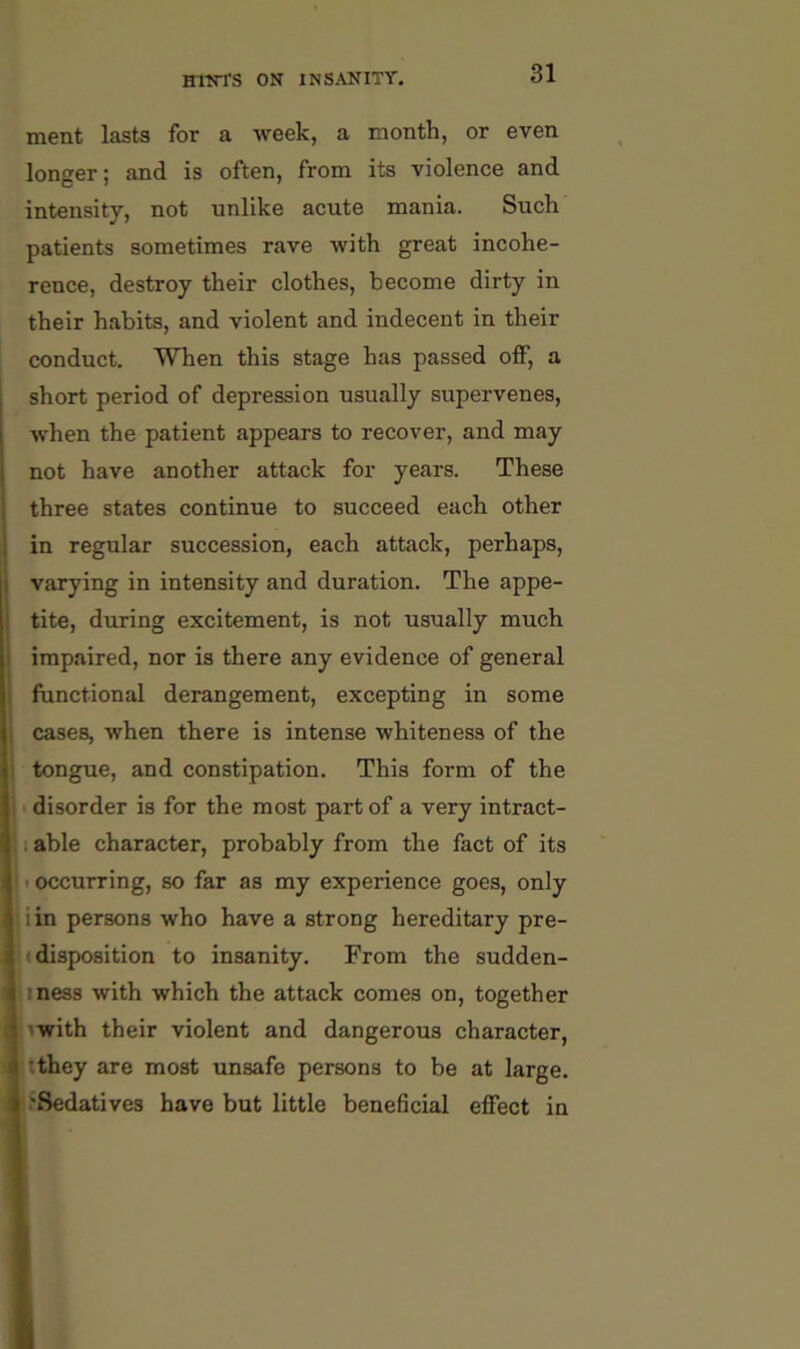 ment lasts for a week, a month, or even longer; and is often, from its violence and intensity, not unlike acute mania. Such patients sometimes rave with great incohe- rence, destroy their clothes, become dirty in their habits, and violent and indecent in their conduct. When this stage has passed off, a short period of depression usually supervenes, when the patient appears to recover, and may not have another attack for years. These three states continue to succeed each other in regular succession, each attack, perhaps, varying in intensity and duration. The appe- tite, during excitement, is not usually much impaired, nor is there any evidence of general functional derangement, excepting in some cases, when there is intense whiteness of the tongue, and constipation. This form of the 1 disorder is for the most part of a very intract- i able character, probably from the fact of its I occurring, so far as my experience goes, only iin persons who have a strong hereditary pre- !(disposition to insanity. From the sudden- jiness with which the attack comes on, together pwith their violent and dangerous character, Ktthey are most unsafe persons to be at large. |.‘8edatives have but little beneficial effect in