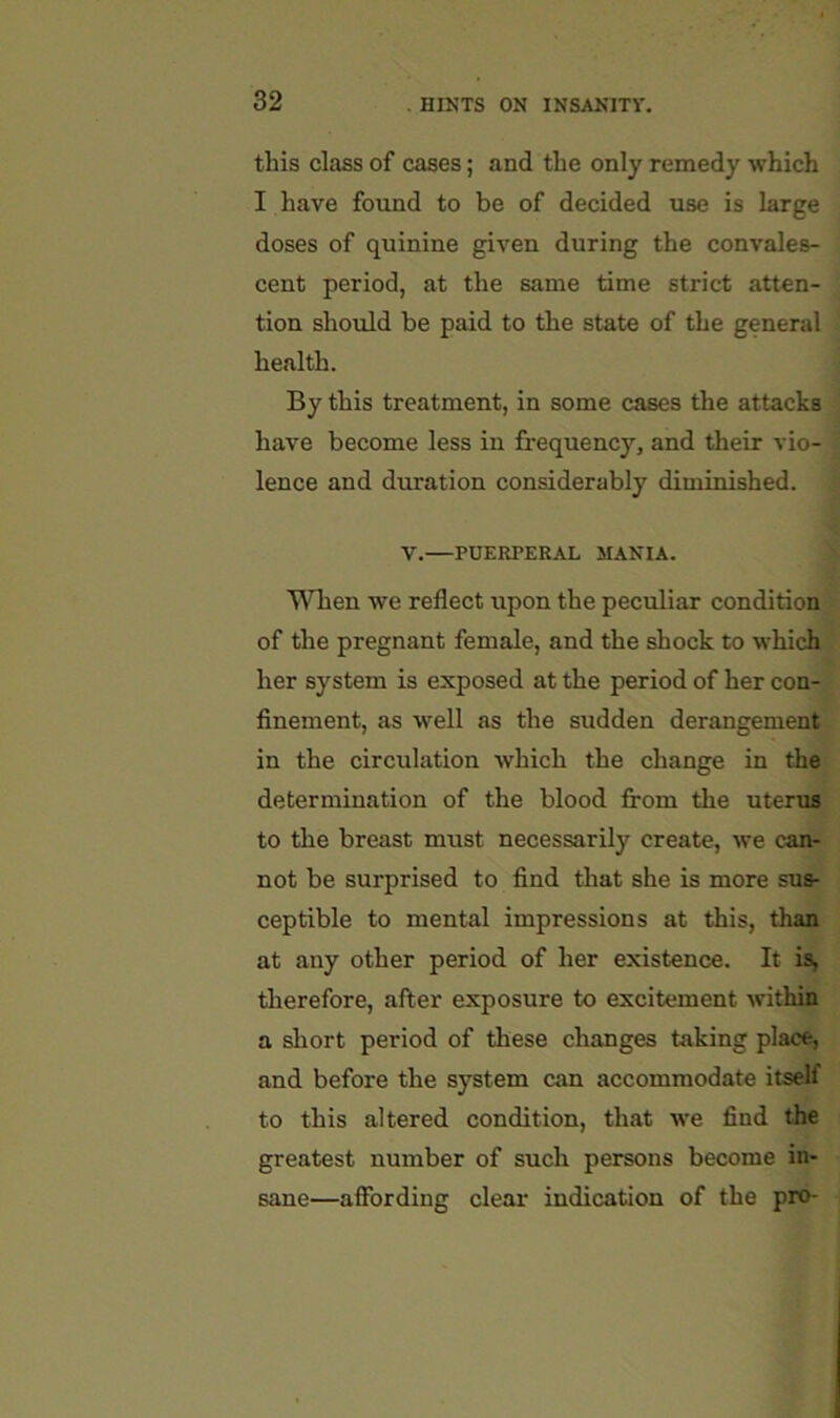 this class of cases; and the only remedy which I have found to be of decided use is large doses of quinine given during the convales- cent period, at the same time strict atten- tion should be paid to the state of the general ' health. By this treatment, in some cases the attacks ! have become less in frequency, and their vio- ' lence and duration considerably diminished. V.—PUERPERAL MANIA. When we reflect upon the peculiar condition of the pregnant female, and the shock to which her system is exposed at the period of her con- finement, as well as the sudden derangement, in the circulation which the change in the determination of the blood from the uterus to the breast must necessarily create, we can- not be surprised to find that she is more sus- ceptible to mental impressions at this, than at any other period of her existence. It is, therefore, after exposure to excitement within a short period of these changes taking place, and before the system can accommodate itself to this altered condition, that we find the greatest number of such persons become in- sane—affording clear indication of the pro-