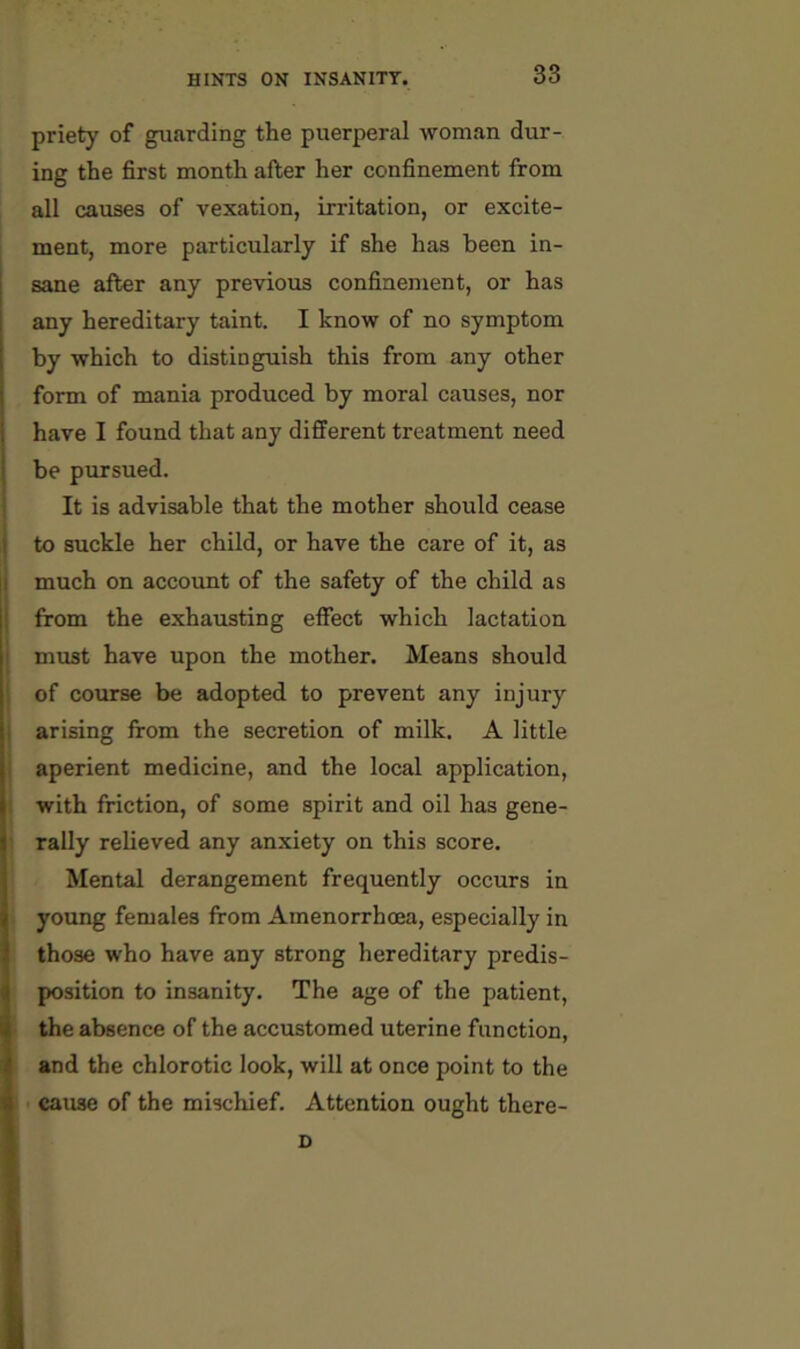 priety of guarding the puerperal woman dur- ing the first month after her confinement from all causes of vexation, irritation, or excite- ment, more particularly if she has been in- sane after any previous confinement, or has any hereditary taint. I know of no symptom by which to distinguish this from any other form of mania produced by moral causes, nor have I found that any different treatment need be pursued. It is advisable that the mother should cease to suckle her child, or have the care of it, as much on account of the safety of the child as from the exhausting effect which lactation must have upon the mother. Means should of course be adopted to prevent any injury arising from the secretion of milk. A little aperient medicine, and the local application, with friction, of some spirit and oil has gene- rally relieved any anxiety on this score. Mental derangement frequently occurs in young females from Amenorrhoea, especially in those who have any strong hereditary predis- position to insanity. The age of the patient, the absence of the accustomed uterine function, and the chlorotic look, will at once point to the cause of the mischief. Attention ought there- D