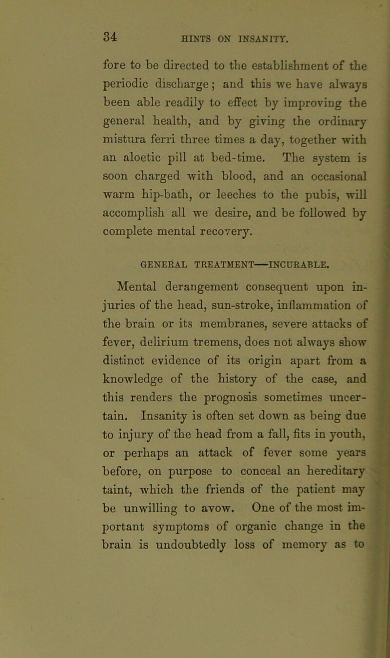 fore to be directed to the establishment of the periodic discharge; and this we have always been able readily to effect by improving the general health, and by giving the ordinary mistura ferri three times a day, together with an aloetic pill at bed-time. The system is soon charged with blood, and an occasional warm hip-bath, or leeches to the pubis, will accomplish all we desire, and be followed by complete mental recovery. ] ’ GENERAL TREATMENT INCURABLE. ' Mental derangement consequent upon in- | juries of the head, sun-stroke, inflammation of | the brain or its membranes, severe attacks of » fever, delirium tremens, does not always show 'S; distinct evidence of its origin apart from a ^ knowledge of the history of the case, and ^ this renders the prognosis sometimes uncer- p tain. Insanity is often set down as being due || to injury of the head from a fall, fits in youth, i’ or perhaps an attack of fever some years -j; before, on purpose to conceal an hereditary -C. taint, which the friends of the patient may be unwilling to avow. One of the most im- f « portant symptoms of organic change in the ' brain is undoubtedly loss of memory as to