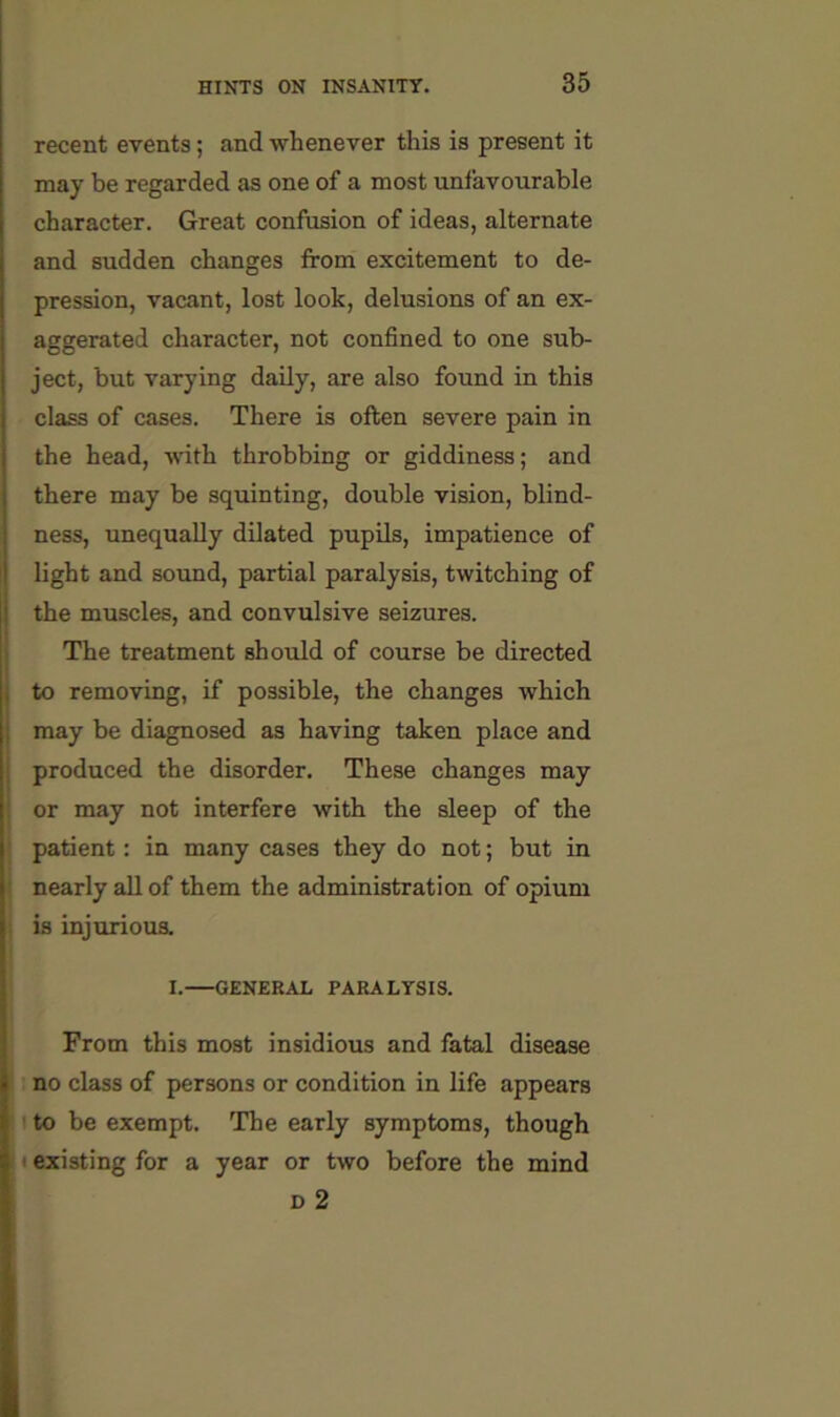 recent events; and whenever this is present it may be regarded as one of a most unfavourable character. Great confusion of ideas, alternate and sudden changes from excitement to de- pression, vacant, lost look, delusions of an ex- aggerated character, not confined to one sub- ject, but varying daily, are also found in this class of cases. There is often severe pain in the head, with throbbing or giddiness; and there may be squinting, double vision, blind- ness, unequally dilated pupils, impatience of light and sound, partial paralysis, twitching of the muscles, and convulsive seizures. The treatment should of course be directed to removing, if possible, the changes which may be diagnosed as having taken place and produced the disorder. These changes may or may not interfere with the sleep of the patient: in many cases they do not; but in nearly all of them the administration of opium is injurious. I.—GENERAL PARALYSIS. From this most insidious and fatal disease no class of persons or condition in life appears to be exempt. The early symptoms, though • existing for a year or two before the mind D 2