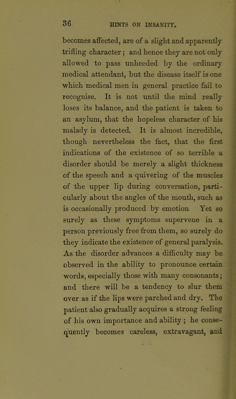 becomes affected, are of a slight and apparently trifling character; and hence they are not only allowed to pass unheeded, by the ordinary medical attendant, but the disease itself is one which medical men in general practice fail to recognise. It is not until the mind really loses its balance, and the patient is taken to an asylum, that the hopeless character of his malady is detected. It is almost incredible, though nevertheless the fact, that the first indications of the existence of so terrible a disorder should be merely a slight thickness of the speech and a quivering of the muscles of the upper lip during conversation, parti- cularly about the angles of the mouth, such as is occasionally produced by emotion Yet so surely as these symptoms supervene in a person previously free from them, so surely do they indicate the existence of general paralysis. As the disorder advances a difficulty may be observed in the ability to pronounce certain words, especially those with many consonants; and there will be a tendency to slur them over as if the lips were parched and dry. The patient also gradually acquires a strong feeling of his own importance and ability ; he conse- quently becomes careless, extravagant, and