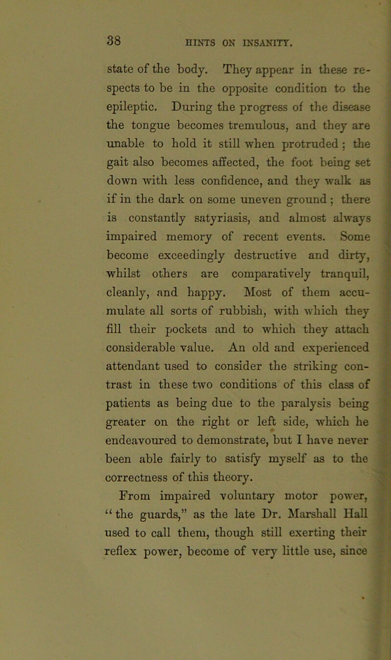 state of the body. They appear in these re- spects to be in the opposite condition to the epileptic. During the progress of the disease i the tongue becomes tremulous, and they are j unable to hold it still when protruded; the gait also becomes affected, the foot being set down with less conhdence, and they walk as if in the dark on some uneven ground; there is constantly satyriasis, and almost always impaired memory of recent events. Some ^ become exceedingly destructive and dirty, ' whilst others are comparatively tranquil, . cleanly, and happy. Most of them accu- | niulate all sorts of rubbish, with which they f fill their pockets and to which they attach considerable value. An old and experienced attendant used to consider the striking con- trast in these two conditions of this class of patients as being due to the paralysis being greater on the right or left side, which he endeavoured to demonstrate, but I have never been able fairly to satisfy myself as to the correctness of this theory. From impaired voluntary motor power, “the guards,” as the late Dr. Marshall Hall used to call them, though still exerting their reflex power, become of very bttle use, since