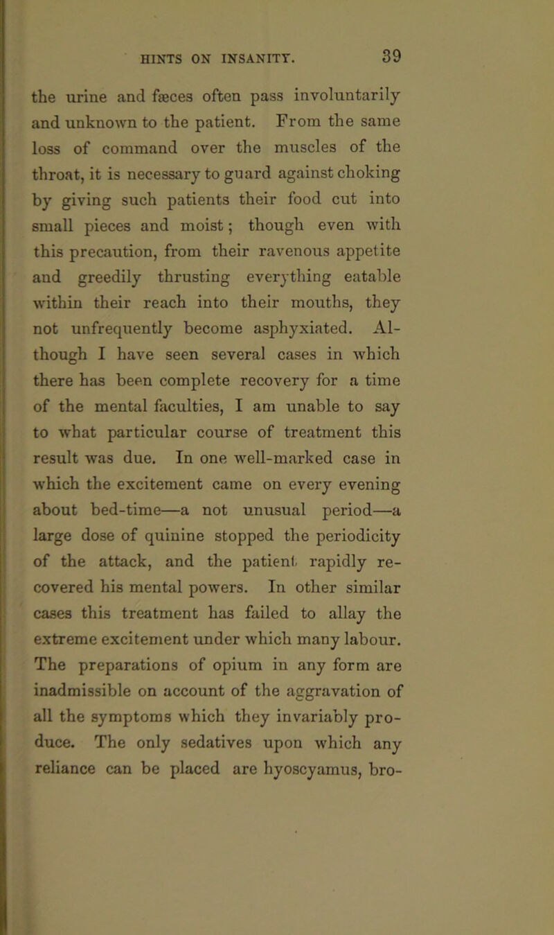 the urine and faeces often pass involuntarily and unknown to the patient. From the same loss of command over the muscles of the throat, it is necessary to guard against choking by giving such patients their food cut into small pieces and moist; though even with this precaution, from their ravenous appetite and greedily thrusting everything eatable within their reach into their mouths, they not unfrequently become asphyxiated. Al- though I have seen several cases in which there has been complete recovery for a time of the mental faculties, I am unable to say to what particular course of treatment this result was due. In one well-marked case in which the excitement came on every evening about bed-time—a not unusual period—a large dose of quinine stopped the periodicity of the attack, and the patient rapidly re- covered his mental powers. In other similar cases this treatment has failed to allay the e.xtreme excitement under which many labour. The preparations of opium in any form are inadmissible on account of the aggravation of all the symptoms which they invariably pro- duce. The only sedatives upon which any reliance can be placed are hyoscyamus, bro-