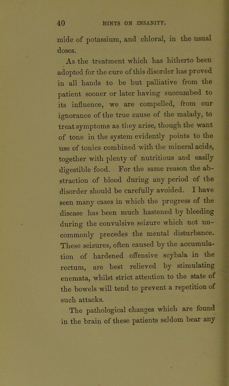 mide of potassium, and chloral, in the usual doses. As the treatment which has hitherto been adopted for the cure of this disorder has proved in all hands to be but palliative from the patient sooner or later having succumbed to its influence, we are compelled, from our ignorance of the true cause of the malady, to treat symptoms as they arise, though the want of tone in the system evidently points to the use of tonics combined with the mineral acids, together with plenty of nutritious and easily digestible food. For the same reason the ab- straction of blood during any period of the disorder should be carefully avoided. I have seen many cases in which the progress of the disease has been much hastened by bleeding during the convulsive seizure which not un- commonly precedes the mental disturbance. These seizures, often caused by the accumula- tion of hardened offensive scybala in the rectum, are best relieved by stimulating enemata, whilst strict attention to the state of the bowels will tend to prevent a repetition of such attacks. The pathological changes which are found in the brain of these patients seldom bear any