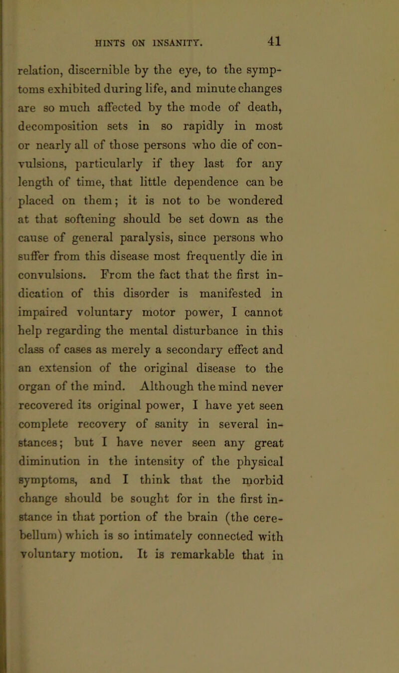 relation, discernible by the eye, to the symp- toms exhibited during life, and minute changes are so much affected by the mode of death, decomposition sets in so rapidly in most or nearly all of those persons who die of con- vulsions, particularly if they last for any length of time, that little dependence can be placed on them; it is not to be wondered at that softening should be set down as the cause of general paralysis, since persons who suffer from this disease most frequently die in convulsions. From the fact that the first in- dication of this disorder is manifested in impaired voluntary motor power, I cannot help regarding the mental disturbance in this class of cases as merely a secondary effect and an extension of the original disease to the organ of the mind. Although the mind never I recovered its original power, I have yet seen 1 complete recovery of sanity in several in- ! stances; but I have never seen any great diminution in the intensity of the physical symptoms, and I think that the morbid change should be sought for in the first in- ( stance in that portion of the brain (the cere- bellum) which is so intimately connected with voluntary motion. It is remarkable that in