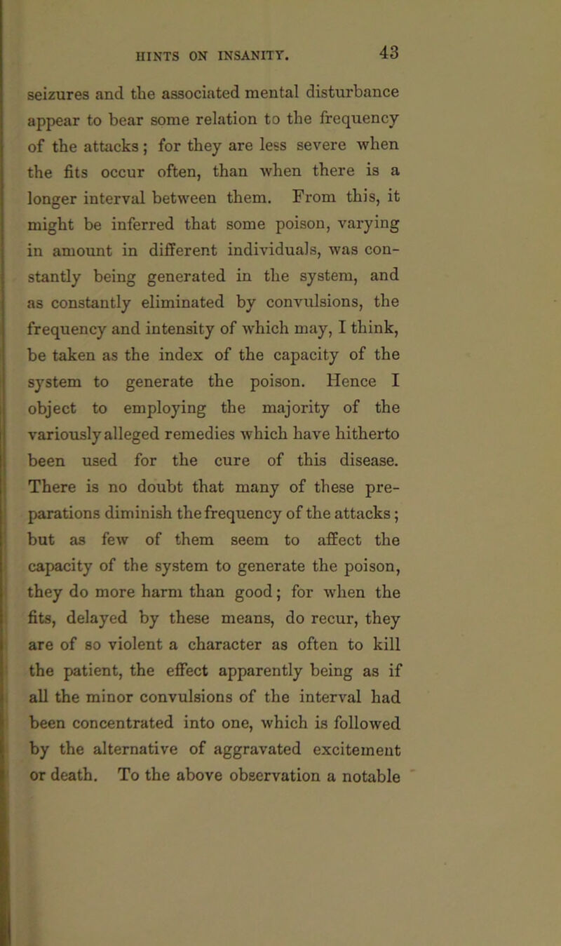 seizures and the associated mental disturbance appear to bear some relation to the frequency of the attacks ; for they are less severe when the fits occur often, than when there is a longer interval between them. From this, it might be inferred that some poison, varying in amount in different individuals, was con- stantly being generated in the system, and as constantly eliminated by convulsions, the frequency and intensity of which may, I think, be taken as the index of the capacity of the system to generate the poison. Hence I object to employing the majority of the variously alleged remedies which have hitherto been used for the cure of this disease. There is no doubt that many of these pre- I parations diminish the frequency of the attacks; but as few of them seem to affect the I capacity of the system to generate the poison, they do more harm than good; for when the fits, delayed by these means, do recur, they are of so violent a character as often to kill the patient, the effect apparently being as if i all the minor convulsions of the interval had been concentrated into one, which is followed i by the alternative of aggravated excitement or death. To the above observation a notable '