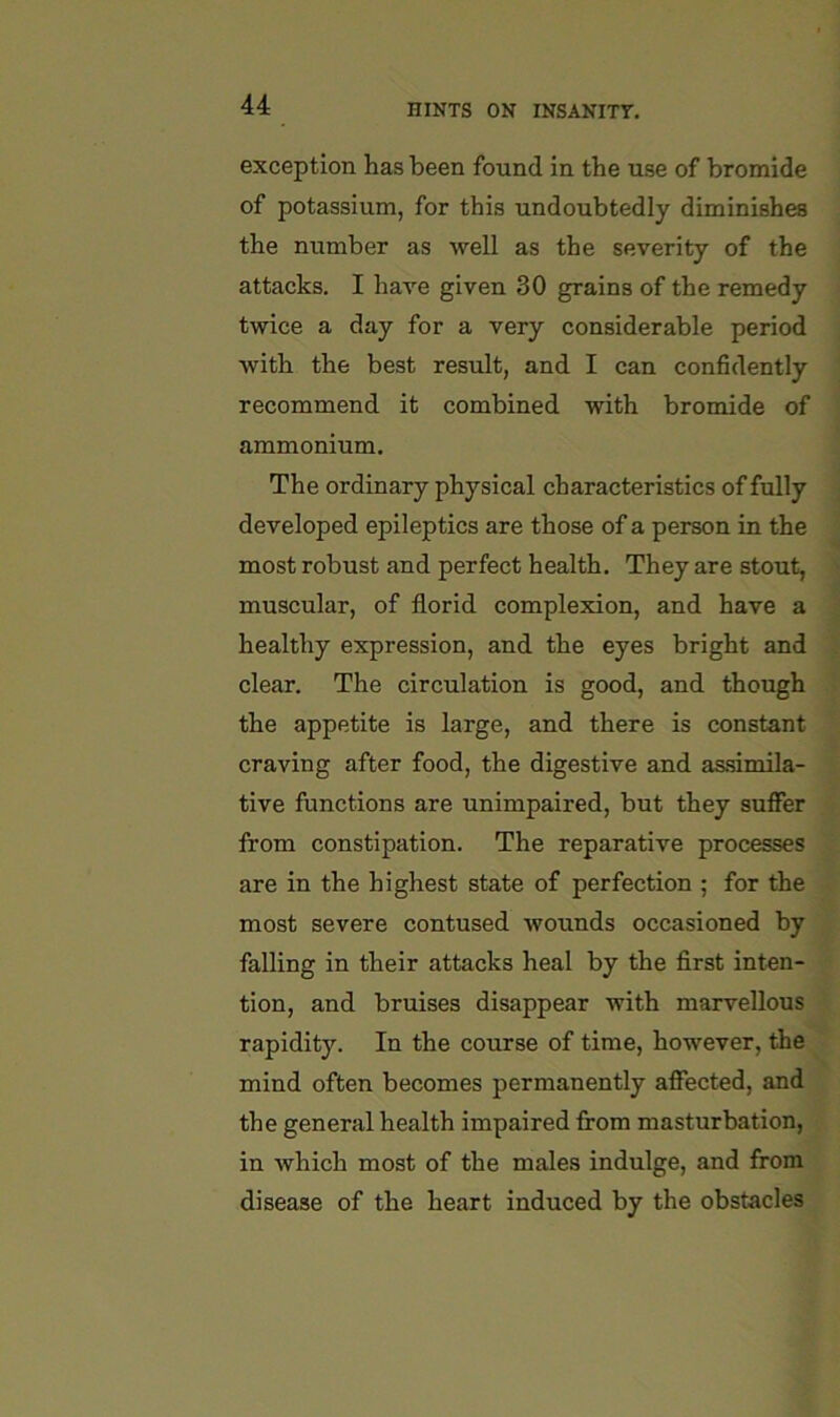 exception has been found in the use of bromide of potassium, for this undoubtedly diminishes the number as well as the severity of the attacks. I have given 30 grains of the remedy twice a day for a very considerable period with the best result, and I can confidently recommend it combined with bromide of ammonium. The ordinary physical characteristics of fully developed epileptics are those of a person in the most robust and perfect health. They are stout, muscular, of florid complexion, and have a healthy expression, and the eyes bright and clear. The circulation is good, and though the appetite is large, and there is constant craving after food, the digestive and as.simila- tive functions are unimpaired, but they suffer from constipation. The reparative processes are in the highest state of perfection ; for the most severe contused wounds occasioned by falling in their attacks heal by the flrst inten- tion, and bruises disappear with marvellous rapidity. In the course of time, however, the mind often becomes permanently affected, and the general health impaired from masturbation, in which most of the males indulge, and from disease of the heart induced by the obstacles