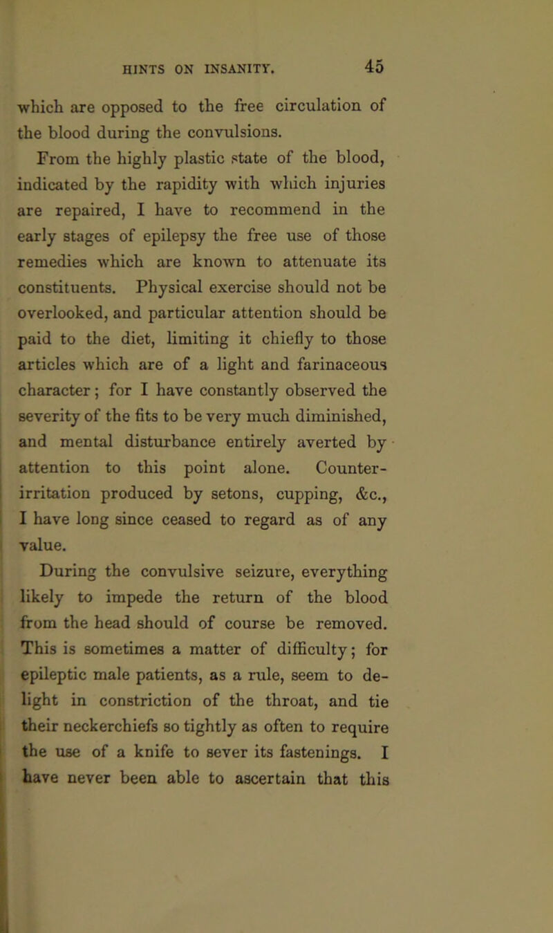 which are opposed to the free circulation of the blood during the convulsions. From the highly plastic state of the blood, indicated by the rapidity with which injuries are repaired, I have to recommend in the early stages of epilepsy the free use of those remedies which are known to attenuate its constituents. Physical exercise should not be overlooked, and particular attention should be paid to the diet, limiting it chiefly to those articles which are of a light and farinaceous character; for I have constantly observed the severity of the fits to be very much diminished, and mental disturbance entirely averted by attention to this point alone. Counter- irritation produced by setons, cupping, &c., I have long since ceased to regard as of any value. During the convulsive seizure, everything likely to impede the return of the blood from the head should of course be removed. J This is sometimes a matter of difficulty; for I epileptic male patients, as a rule, seem to de- ll light in constriction of the throat, and tie their neckerchiefs so tightly as often to require the use of a knife to sever its fastenings. I have never been able to ascertain that this