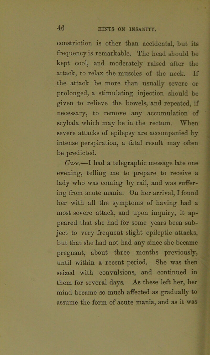 constriction is other than accidental, but its frequency is remarkable. The head should be kept cool, and moderately raised after the attack, to relax the muscles of the neck. If the attack be more than usually severe or prolonged, a stimulating injection should be given to relieve the bowels, and repeated, if necessary, to remove any accumulation' of scybala which may be in the rectum. When severe attacks of epilepsy are accompanied by intense perspiration, a fatal result may often be predicted. Case.—I had a telegraphic message late one evening, telling me to prepare to receive a lady who was coming by rail, and was suffer- ing from acute mania. On her arrival, I found her with all the symptoms of having had a most severe attack, and upon inquiry, it ap- peared that she had for some years been sub- ject to very frequent slight epileptic attacks, but that she had not had any since she became pregnant, about three months previously, until within a recent period. She was then seized with convulsions, and continued in them for several days. As these left her, her mind became so much affected as gradually to assume the form of acute mania, and as it was