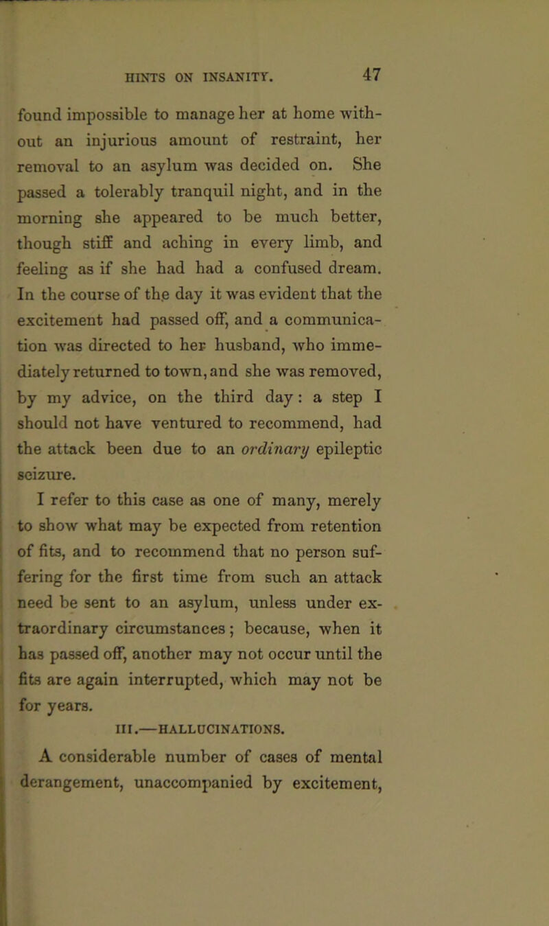 found impossible to manage her at home -with- out an injurious amount of restraint, her removal to an asylum was decided on. She passed a tolerably tranquil night, and in the morning she appeared to be much better, though stifE and aching in every limb, and feeling as if she had had a confused dream. In the course of th,e day it was evident that the excitement had passed olF, and a communica- tion was directed to her husband, who imme- diately returned to town, and she was removed, by my advice, on the third day; a step I should not have ventured to recommend, had j the attack been due to an ordinary epileptic I seizure. I I refer to this case as one of many, merely I to show what may be expected from retention : of fits, and to recommend that no person suf- fering for the first time from such an attack need be sent to an asylum, unless under ex- , traordinary circumstances; because, when it has passed off, another may not occur until the fits are again interrupted, which may not be for years. III.—HALL HCINATIONS. A considerable number of cases of mental derangement, unaccompanied by excitement.