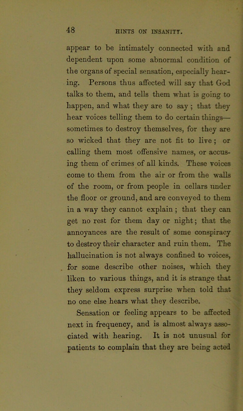 appear to be intimately connected with and dependent upon some abnormal condition of the organs of special sensation, especially hear- ing. Persons thus affected will say that God talks to them, and tells them what is going to happen, and what they are to say ; that they hear voices telling them to do certain things— sometimes to destroy themselves, for they are so wicked that they are not fit to live; or calling them most offensive names, or accus- ing them of crimes of all kinds. These voices come to them from the air or from the walls of the room, or from people in cellars under the floor or ground, and are conveyed to them in a way they cannot explain ; that they can get no rest for them day or night; that the annoyances are the result of some conspiracy to destroy their character and ruin them. The hallucination is not always confined to voices, for some describe other noises, which they liken to various things, and it is strange that they seldom express surprise when told that no one else hears what they describe. Sensation or feeling appears to be affected next in frequency, and is almost always asso- ciated with hearing. It is not unusual for patients to complain that they are being acted