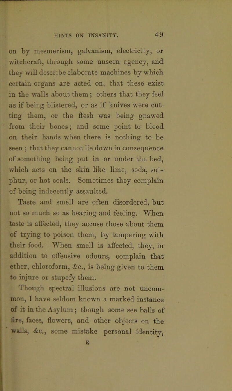 on by mesmerism, galvanism, electricity, or witchcraft, through some unseen agency, and they will describe elaborate machines by which certain organs are acted on, that these exist in the walls about them ; others that they feel as if being blistered, or as if knives were cut- ting them, or the flesh was being gnawed from their bones; and some point to blood on their hands when there is nothing to be seen ; that they cannot lie down in consequence of something being put in or imder the bed, ■which acts on the skin like lime, soda, sul- phur, or hot coals. Sometimes they complain of being indecently assaulted. Taste and smell are often disordered, but not so much so as hearing and feeling. When taste is affected, they accuse those about them of trying to poison them, by tampering with their food. When smell is affected, they, in addition to offensive odours, complain that ether, chloroform, &c., is being given to them to injure or stupefy them. Though spectral illusions are not uncom- mon, I have seldom known a marked instance of it in the Asylum; though some see balls of fire, faces, flowers, and other objects on the walls, &c., some mistake personal identity, E