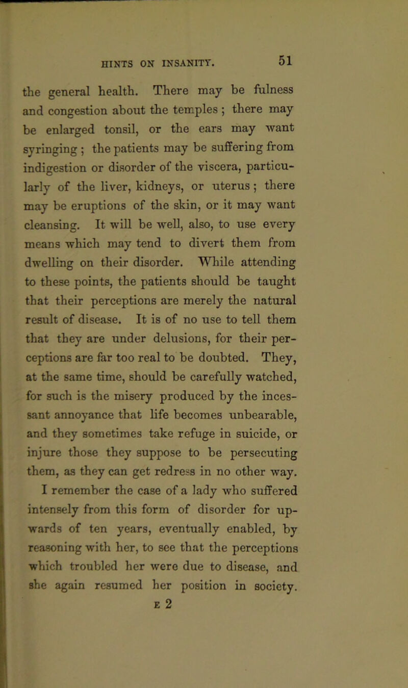 the general health. There may be fiilness and congestion about the temples ; there may be enlarged tonsil, or the ears may want syringing ; the patients may be suffering from indigestion or disorder of the viscera, particu- larly of the liver, kidneys, or uterus; there may be eruptions of the skin, or it may want cleansing. It will be well, also, to use every means which may tend to divert them from dwelling on their disorder. Wliile attending to these points, the patients should be taught that their perceptions are merely the natural result of disease. It is of no use to tell them that they are under delusions, for their per- ceptions are far too real to be doubted. They, at the same time, should be carefully watched, for such is the misery produced by the inces- sant annoyance that life becomes unbearable, and they sometimes take refuge in suicide, or injure those they suppose to be persecuting them, as they can get redress in no other way. I remember the case of a lady who suffered intensely from this form of disorder for up- wards of ten years, eventually enabled, by reasoning with her, to see that the perceptions which troubled her were due to disease, and she again resumed her position in society. E 2