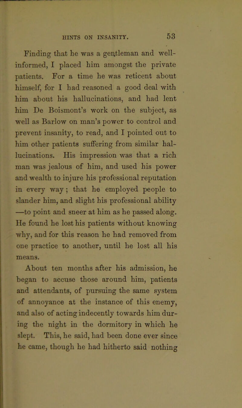 Finding that he was a gentleman and Avell- informed, I placed him amongst the private patients. For a time he was reticent about himself, for I had reasoned a good deal with him about his hallucinations, and had lent him De Boismont’s work on the subject, as well as Barlow on man’s power to control and prevent insanity, to read, and I pointed out to him other patients suffering from similar hal- lucinations, His impression was that a rich man was jealous of him, and used his power and wealth to injure his professional reputation in every way; that he employed people to slander him, and slight his professional ability —to point and sneer at him as he passed along. He found he lost his patients without knowing why, and for this reason he had removed from one practice to another, until he lost all his means. About ten months after his admission, he began to accuse those around him, patients and attendants, of pursuing the same system of annoyance at the instance of this enemy, and also of acting indecently towards him dur- ing the night in the dormitory in which he slept. This, he said, had been done ever since he came, though he had hitherto said nothing