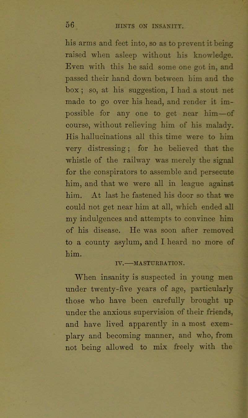Lis arms and feet into, so as to prevent it being raised when asleep without his knowledge. Even with this he said some one got in, and passed their hand down between him and the box ; so, at his suggestion, I had a stout net made to go over his head, and render it im- possible for any one to get near him—of course, without relieving him of his malady. His hallucinations all this time were to him very distressing; for he believed that the whistle of the railway -was merely the signal for the conspirators to assemble and persecute him, and that we were all in league against him. At last he fastened his door so that we could not get near him at all, which ended all my indulgences and attempts to convince him of his disease. He was soon after removed to a county asylum, and I heard no more of him. rv. MASTURBATION. When insanity is suspected in young men under twenty-five years of age, particularly those who have been carefully brought up under the anxious supervision of their friends, and have lived apparently in a most exem- plary and becoming manner, and who, from not being allowed to mix freely with the