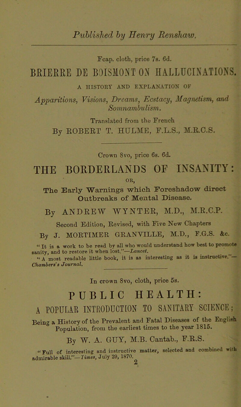 Fcap. cloth, price 7s. 6d. BKIERRE DE BOISMONT ON HALLUCINATIONS. A HISTORY AND EXPLANATION OF Apparitions, Visions, Dreams, Ecstacy, Magnetism, and Somnambulism. Translated from the French By KOBERT T. HOLME, E.L.S., M.E.C.S. Crown 8vo, price 6s. 6d. THE BORDERLANDS OF INSANITY: OK, The Early Warnings which Foreshadow direct Outbreaks of Mental Disease. By ANDREW WYNTER, M.D., M.R.C.P. Second Edition, Revised, with Five New Chapters By J. MORTIMER GRANVILLE, M.D., F.G.S. &c. “ It is a work to be read by all who would understand how best to promote sanity, and to restore it when lost.”—Lancet. “ A most readable little book, it is as interesting as it is instmotiTe.”— Chamber!’e Journal, In crown 8vo, cloth, price 5s. PUBLIC HEALTH: A POPULAE INTRODUCTION TO SANITARY SCIENCE; Being a History of the Prevalent and Fatal Diseases of the English Population, from the earliest times to the year 1815. By W. A. GUT, M.B. Cantab., F.R.S. “Full of interesting and instructive matter, selected and combined with admirable skill.—limes, July 29, 1870.