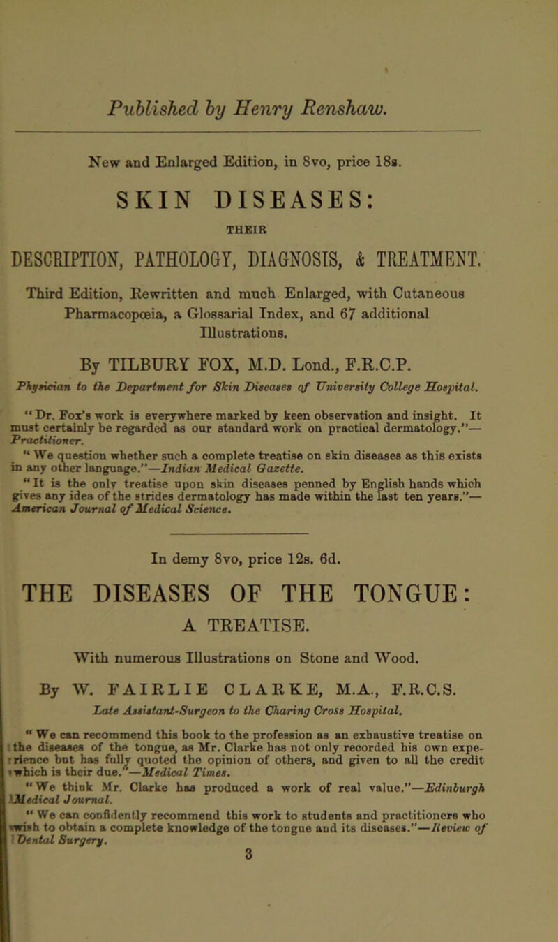 New and Enlarged Edition, in 8vo, price 18*. SKIN DISEASES: THEIR DESCRIPTION, PATHOLOGY, DIAGNOSIS, & TREATMENT. Third Edition, Rewritten and ranch Enlarged, with Cutaneous Pharmacopoeia, a Glossarial Index, and 67 additional Illustrations. By TILBURY FOX, M.D. Lond., F.R.C.P. Phgiieian to the Department for Skin Diteaeet qf XTnivertiiy College Sotpital.  Dr. Fox’s work is everywhere marked by keen observation and insight. It must certainly be regarded as our standard work on practical dermatology.”— PraetUioner. “ We qnestion whether snch a complete treatise on skin diseases as this exists in any other language.”—Indian Medical Gazette. “ It is the onlv treatise upon skin diseases penned by English hands which gives any idea of the strides dermatology has made within the last ten years.”— American Journal qf Medical Science. In demy 8vo, price 12s. 6d. THE DISEASES OF THE TONGUE: A TREATISE. With numerous Illustrations on Stone and Wood. By W. FAIRLIE CLARKE, M.A., F.R.C.S. Late Aieietani-Surgeon to the Charing Cross Hospital,  We can recommend this book to the profession as an exhaustive treatise on : the diseaaea of the tongne, as Mr. Clarke has not only recorded his own expe- frience hot has folly quoted the opinion of others, and given to all the credit 1 which is their due.”—Medical Times. *‘We think Mr. Clarke has produced a work of real value.”—Edinburgh IMedieal Journal. “ Wo can confidently recommend this work to students and practitioners who swish to obtain a complete knowledge of the tongue and its diseases.”—ICevieic of 1 Dental Surgery.