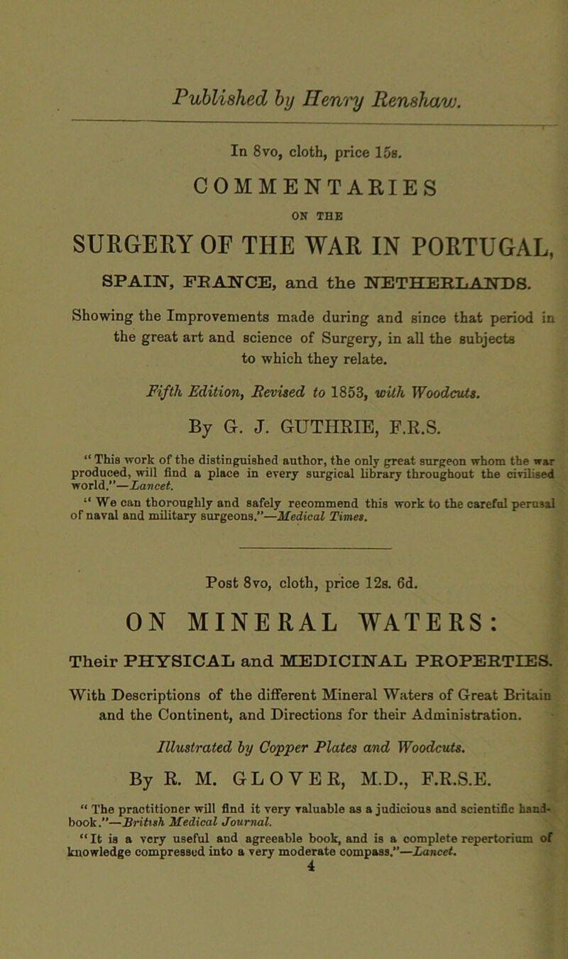 In 8VO, cloth, price 15s. COMMENTARIES ON THE SURGERY OF THE WAR IN PORTUGAL, SPAIISr, PEAirCE, and the NETHEE.IiAlTDS. Showing the Improvements made during and since that period in the great art and science of Surgery, in all the subjects to which they relate. Fifth Edition, Revised to 1853, with Woodcuts. By G. J. GUTHRIE, F.R.S. “ This work of the distinguished author, the only great surgeon whom the war produced, will find a place in every surgical library throughout the civilised world.—Lancet. “ We can thoroughly and safely recommend this work to the careful perusal of naval and military surgeons.”—Medical Time). Post 8vo, cloth, price 12s. 6d. ON MINERAL WATERS: Their PHYSICAL and MEDICIHAL PROPERTIES. With Descriptions of the different Mineral Waters of Great Britain and the Continent, and Directions for their Administration. Illustrated by Copper Plates and Woodcuts. By R. M. GLOVER, M.D., F.R.S.E. “ The practitioner will find it very valuable as a judicious and scientific hand- book.”—British Medical Journal. “ It is a very useful and agreeable book, and is a complete repertorium of knowledge compressed into a very moderate compass.”—Lancet.