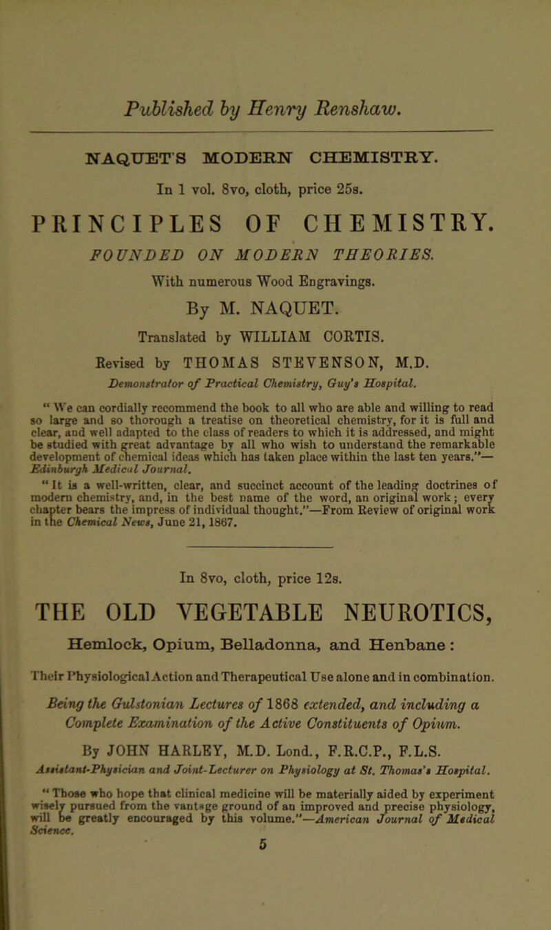 NAQUETS MODERN CHEMISTRY. In 1 vol. 8vo, cloth, price 25s. PRINCIPLES OF CHEMISTRY. POUNDED ON MODERN THEORIES. With numerous Wood Engravings. By M. NAQUET. Translated by WILLIAM COKTIS. Revised by THOMAS STEVENSON, M.D. Demonstrator of Fractieal Chemistry, Guy’s Sospital. “ We can cordially recommend the book to all who are able and willing to read 80 large and so thorough a treatise on theoretical chemistry, for it is full and clear, and well adapted to the class of readers to which it is addressed, and might be studied with great advantage by all who wish to nnderstand the remarkable development of chemical ideas which has taken place within the last ten years.”— Edinburgh Medical Journal, “It is a well-written, clear, and succinct account of the leading doctrines of modem chemistry, and, in the best name of the word, an original work; every chapter bears the impress of individual thought.”—From Eeview of original work in the Chemical Nescs, June 21,1867. In 8vo, cloth, price 12s. THE OLD VEGETABLE NEUROTICS, Hemlock, Opium, Belladonna, and Henbane : Their Physiological Action and Therapeutical Use alone and in combination. Being the Gvlstonian Lectures of 1868 extended, and including a Complete Examination of the Active Constituents of Opium. By JOHN HARLEY, M.D. Lond., F.R.C.P., F.L.S. Assistant-Physician and Joint-Lecturer on Physiology at St. Thomas’s Sospital. “ Those who hope that clinical medicine will be materially aided by experiment wisely pursued from the vantage ground of an improved and precise physiology, will be greatly encouraged by this volume.”—American Journal of Medical Science.