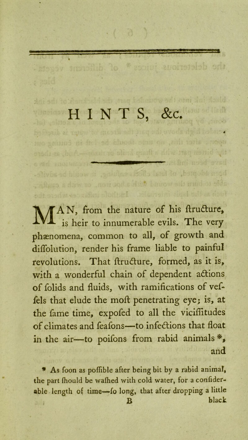 HINTS, &c. 4 MAN, from the nature of his ftrudture, is heir to innumerable evils. The very phenomena, common to all, of growth and diflolution, render his frame liable to painful revolutions. That ftrudture, formed, as it is, with a wonderful chain of dependent adtions of folids and fluids, with ramifications of vef- fels that elude the moft penetrating eye; is, at the fame time, expofed to all the viciflitudes of climates and feafons—to infections that float in the air—to poifons from rabid animals and * As foon as poflible after being bit by a rabid animal, the part fhould be wafhed with cold water, tor a confider- able length of time—fo long, that after dropping a little B black