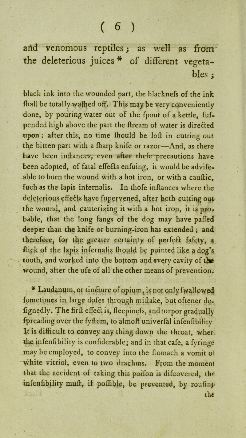 arid venomous reptiles; as well as from- the deleterious juices * of different vegeta- bles ; black ink into the wounded part, the blacknefs of the ink /hall be totally waffied off. This may be very conveniently done, by pouring water out of the fpout of a kettle, fuf- pended high above the part the ftream of water is dire&ed upon : after this, no time ffiould be loft in cutting out the bitten part with a fharp knife or razor—And, as there have been inftances, even after thefe precautions have been adopted, of fatal effe£ls enfuing, it would be advife- able to burn the wound with a hot iron, or with a cauftic, fuch as the lapis infernalis. In thofe inftances where the deleterious effedls have fupervened, after both cutting out the wound, and cauterizing it with a hot iron, it is pro- bable, that the long fangs of the dog may have palled deeper than the knife or burning-iron has extended ; and therefore, for the greater certainty of perfect fafety, a flick of the lapis infernalis ffiould be pointed like a dog’s tooth, and worked into the bottom and every cavity of the wound, alter the ufe of all the other means of prevention. * Laudanum, or tin£lure of opium, is not only fwallowed fometimes in large dofes through miftake, butoftener de- fjgnedly. The firft effeft is, fleepinefs, and torpor gradually fpreading over the fyftem, to almoft univerfal infenfibility It is difficult to convey any thing down the throat, wher the infenfibility is confiderable; and in that cafe, a fyringe may be employed, to convey into the ftomach a vomit o' white vitriol, even to two drachms. From the moment that the accident ol taking this poifon is difeovered, th^ infenfibility mull, if poffible, be prevented, by roufinp the