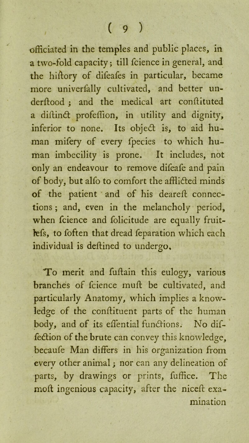 officiated in the temples and public places, in a two-fold capacity; till fcience in general, and the hiftory of difeafes in particular, became more univerfally cultivated, and better un- derftood ; and the medical art confiiituted a diftindt profeffion, in utility and dignity, inferior to none. Its objedt is, to aid hu- man mifery of every fpecies to which hu- man imbecility is prone. It includes, not only an endeavour to remove difeafe and pain of body, but alfo to comfort the afflidted minds of the patient and of his deareft connec- tions ; and, even in the melancholy period, when fcience and folicitude are equally fruit- fefs, to foften that dread feparation which each individual is deftined to undergo, ‘To merit and fuffain this eulogy, various branches of fcience muff be cultivated, and particularly Anatomy, which implies a know- ledge of the constituent parts of the human body, and of its effential fundKons.- No dif- fedtion of the brute can convey this knowledge, becaufe Man differs in his organization from every other animal; nor can any delineation of parts, by drawings or prints, fuffice. The moft ingenious capacity, after the niceff exa- mination