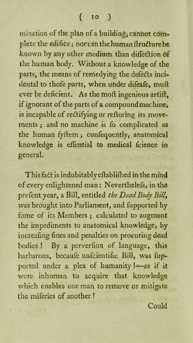 mi nation of the plan of a building, cannot com- plete the edifice; norcan the human ftrudture be known by any other medium than diffedtion of the human body. Without a knowledge of the parts, the means of remedying the defedts inci- dental to thofe parts, when under difeafe, muft ever be deficient. As the mofl: ingenious artifl, if ignorant of the parts of a compound machine, is incapable of redtifying or reftoring its move- ments ; and no machine is fo complicated as the human fyftem j confequenttyj anatomical knowledge is eflential to medical fcience in general. Thisfadtis indubitably eftablifhed in the mind of every enlightened man: Neverthelefs, in the prefent year, a Bill, entitled the Dead Body Bill\ was brought into Parliament, and fupported by fome of its Members; calculated to augment the impediments to anatomical knowledge, by increafing fines and penalties on procuring dead bodies ! By a perverfion of language, this barbarous, becaufe unfcientific Bill, was fup- ported under a plea of humanity !—as if it were inhuman to acquire that knowledge which enables one man to remove or mitigate the miferies of another ! Could