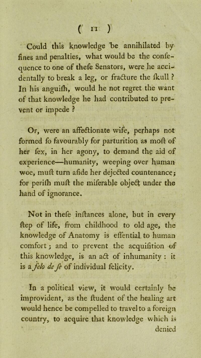 (' «■ ) Could this knowledge be annihilated by fines and penalties, what would be the confe- quence to one of thefe Senators, were he acci- dentally to break a leg, or fradure the ikull ? In his anguiih, would he not regret the want of that knowledge he had contributed to pre- vent or impede ? * Or, were an affedionate wife, perhaps not formed fo favourably for parturition as moft of her fex, in her agony, to demand the aid of experience—humanity, weeping over human woe, muft turn afide her dejeded countenance; for perifh muft the miferable objed under the hand of ignorance. Not in thefe inftances alone, but in every ftep of life, from childhood to old age, the knowledge of Anatomy is effential to human comfort; and to prevent the acquifition of this knowledge, is an ad of inhumanity : it is a felo de fe of individual felicity. In a political view, it would certainly be improvident, as the ftudent of the healing art would hence be compelled to travel to a foreign country, to acquire that knowledge which is denied