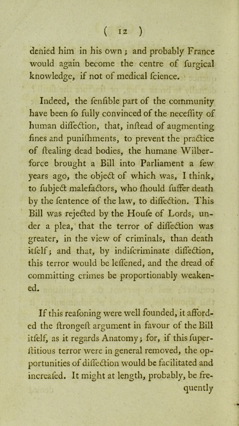 denied him in his own ; and probably France would again become the centre of furgical knowledge, if not of medical fcience. Indeed, the fenfible part of the community have been fo fully convinced of the neceflity of human diffedtion, that, inftead of augmenting fines and punishments, to prevent the practice of dealing dead bodies, the humane Wilber- force brought a Bill into Parliament a few years ago, the objedt of which was, I think, to fubjedt malefadtors, who Should fuffer death by the fentence of the law, to diffedtion. This Bill was rejedted by the Houfe of Lords, un- der a plea, that the terror of diffedtion was greater, in the view of criminals, than death itfelf; and that, by indifcriminate diffedtion, this terror would be leffened, and the dread of committing crimes be proportionably weaken- ed. If this reafoning were well founded, it afford- ed the ftrongeft argument in favour of the Bill itfelf, as it regards Anatomy; for, if this fuper- ftitious terror were in general removed, the op- portunities of diffedtion would be facilitated and increafed. It might at length, probably, be fre-