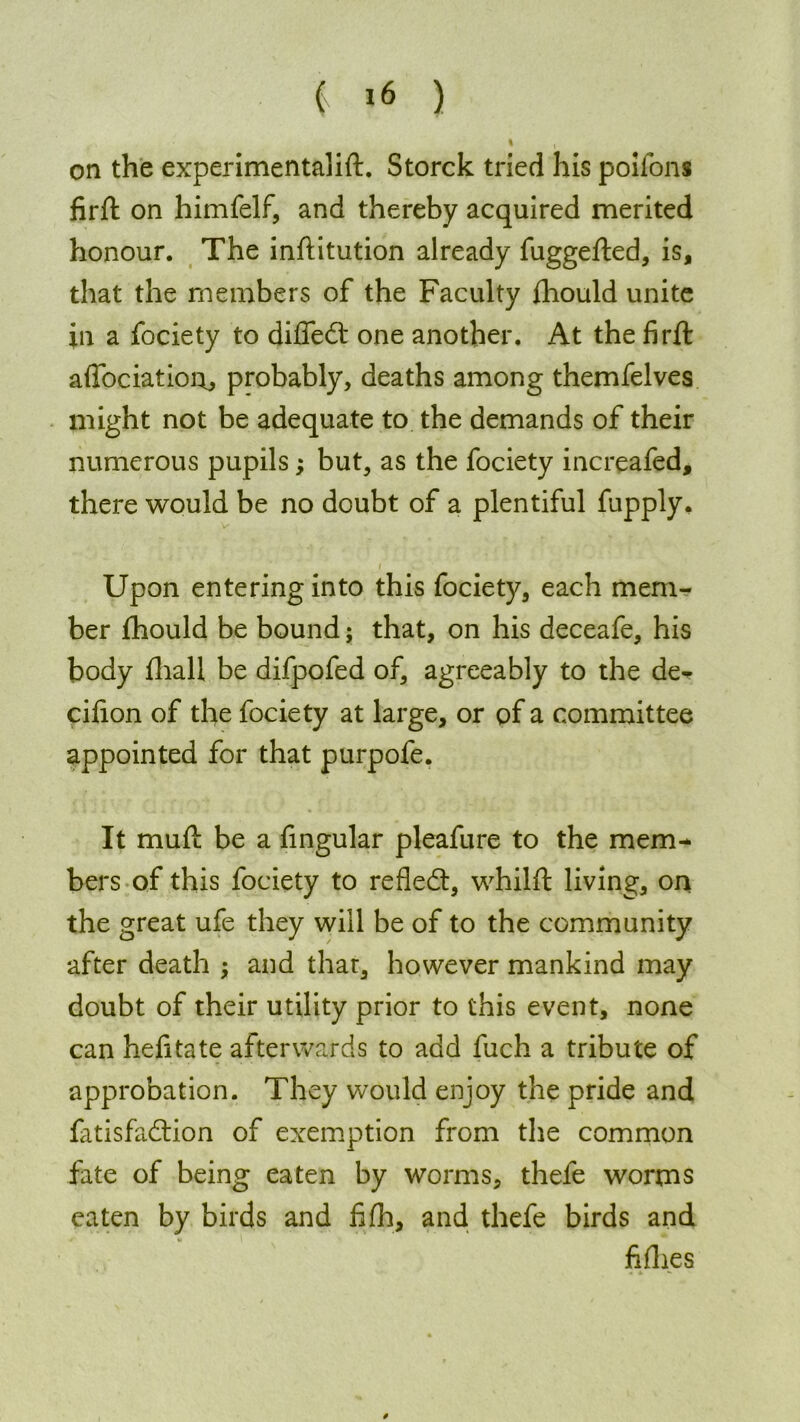 on the experimentalift. Storck tried his poifons firft on himfelf, and thereby acquired merited honour. The inflitution already fuggefted, is, that the members of the Faculty fhould unite in a fociety to difiedt one another. At the firft affociation, probably, deaths among themfelves might not be adequate to the demands of their numerous pupils; but, as the fociety increafed, there would be no doubt of a plentiful fupply. v i Upon entering into this fociety, each mem- ber fhould be bound; that, on his deceafe, his body fhall be difpofed of, agreeably to the de^ cifion of the fociety at large, or of a committee appointed for that purpofe. It muf! be a Angular pleafure to the mem- bers of this fociety to refledt, whilft living, on the great ufe they will be of to the community after death and that, however mankind may doubt of their utility prior to this event, none can hefitate afterwards to add fuch a tribute of approbation. They would enjoy the pride and fitisfadtion of exemption from the common fate of being eaten by worms, thefe worms eaten by birds and fifh, and thefe birds and fi flies