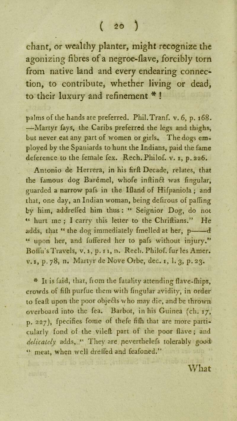 ( 2° ) chant, or wealthy planter, might recognize the agonizing fibres of a negroe-flave, forcibly torn from native land and every endearing connec- tion, to contribute, whether living or dead, to their luxury and refinement * ! palms of the hands are preferred. Phil.Tranf. v. 6, p. 168. —Martyr fays, the Caribs preferred the legs and thighs, but never eat any part of women or girls* The dogs em- ployed by the Spaniards to hunt the Indians, paid the fame deference to the female fex. Rech.Philof. v. 1, p.226. Antonio de Herrera, in his firft Decade, relates, that the famous dog Baremel, whofe inflinft was fingular, guarded a narrow pafs in the Ifland of Hifpaniola ; and that, one day, an Indian woman, being defirous of palling by him, addrelfed him thus : “ Seignior Dog, do not “ hurt me ; I carry this letter to the Chriftians.” He adds, that “ the dog immediately fmelled at her, p d “ upon her, and fullered her to pafs without injury.*' BolFu’s Travels, v, i,p.ii,n. Rech. Philof. fur les Amer. v. 1, p. 78, n. Martyr de Nove Orbe, dec. 1, 1. 3, p. 23. * It is faid, that, from the fatality attending flave-lhips, crowds of filhpurfue them with fingular avidity, in order to feaft upon the poor objefls who may die, and be thrown overboard into the fea. Barbot, in his Guinea (ch. 17, p. 227), fpecifies fome of thefe filh that are more parti- cularly fond of the vileft part of the poor Have ; and delicately adds, “ They are peverthelefs tolerably good meat, when well drelFed and fcafoned.” What