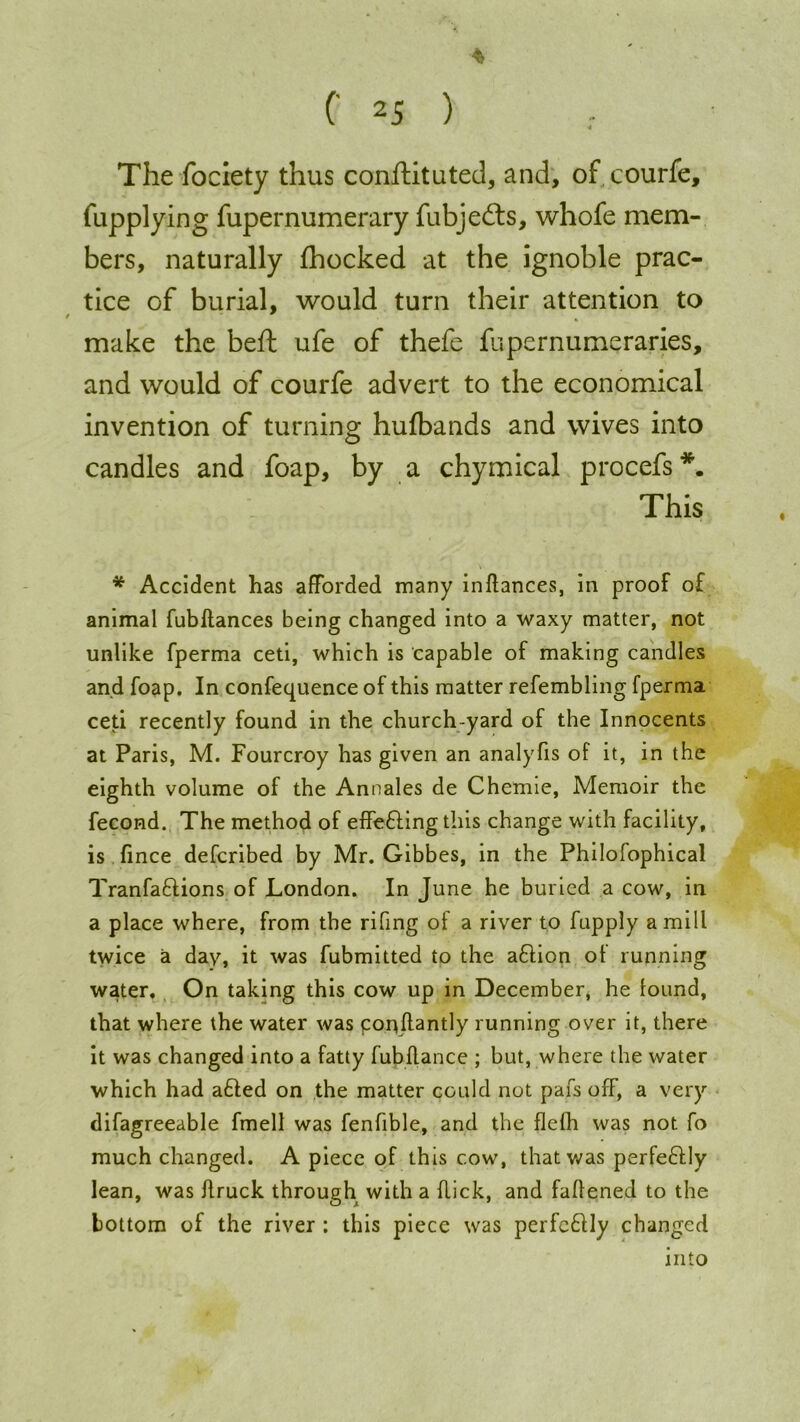 (' 25 ) The fociety thus conftituted, and, of courfe, fupplying fupernumerary fubje&s, whofe mem- bers, naturally fhocked at the ignoble prac- tice of burial, would turn their attention to make the beft ufe of thefe fupernumeraries, and would of courfe advert to the economical invention of turning hulbands and wives into candles and foap, by a chymical procefs *. This * Accident has afforded many inflances, in proof of animal fubflances being changed into a waxy matter, not unlike fperma ceti, which is capable of making candles and foap. In confequence of this matter refembling fperma ceti recently found in the church yard of the Innocents at Paris, M. Fourcroy has given an analyfis of it, in the eighth volume of the Annales de Chemie, Memoir the fecond. The method of effefling this change with facility, is fince defcribed by Mr. Gibbes, in the Philofophical Tranfaftions of London. In June he buried a cow, in a place where, from the riling of a river to fupply a mill twice a day, it was fubmitted to the aflion ot running water. On taking this cow up in December, he lound, that where the water was ponflantly running over it, there it was changed into a fatty fub fiance ; but, where the water which had afled on the matter could not pars off, a very difagreeable fmell was fenfible, and the flefh was not fo much changed. A piece of this cow, that was perfeflly lean, was flruck through with a flick, and faflened to the bottom of the river : this piece was perfeflly changed into