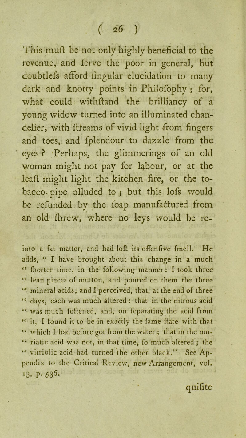 This muff be not only highly beneficial to the revenue, and ferve the poor in general, but doubtlefs afford lingular elucidation to many dark and knotty points in Philofophy ; for, what could withftand the brilliancy of a young widow turned into an illuminated chan- delier, with ftfeams of vivid light from fingers and toes, and fplendour to dazzle from the eyes ? Perhaps, the glimmerings of an old / woman might not pay for labour, or at the Jeaff might light the kitchen-fire, or the to- bacco-pipe alluded to ; but this lofs would be refunded by the foap manufactured from an old threw, where no leys would be re- into a fat matter, and had loft its offenfive fmell. He adds. “ I have brought about this change in a much “ fhorter time, in the following manner: I took three “ lean pieces of mutton, and poured on them the three “ mineral acids; and I perceived, that, at the end of three “ days, each was much altered : that in the nitrous acid “ was much foftened, and, on feparating the acid from “ it, I found it to be in exa&ly the fame ftate with that which I had before got from the water ; that in the mu- “ riatic acid was not, in that time, fo much altered ; the “ vitriolic acid had turned the other black.” See Ap- pendix to the Critical Review, new Arrangement, vol. >3. P- 536. quifite