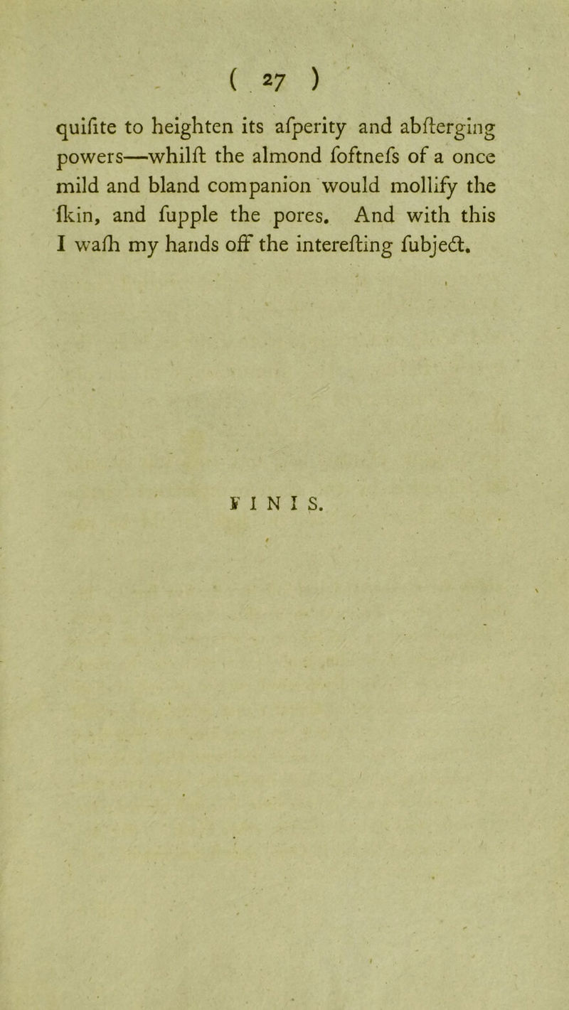 quifite to heighten its afperity and abfterging powers—whilft the almond foftnefs of a once mild and bland companion would mollify the fkin, and fupple the pores. And with this I wafh my hands off the interefting fubjedt. FINIS.