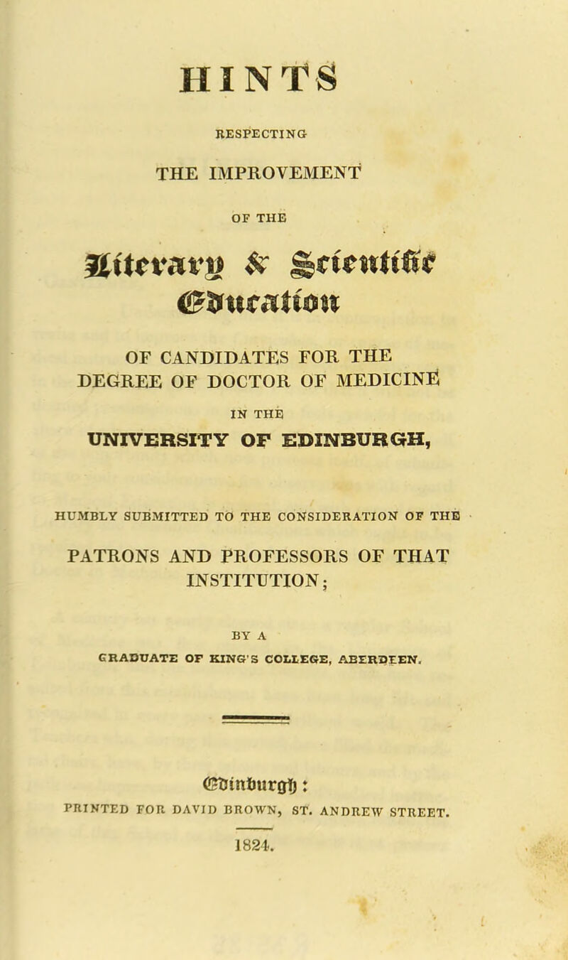 HINTS RESPECTING THE IMPROVEMENT OF THE flttcvrtt’t) N JgmwU'fsc <£ftur<Ttuw OF CANDIDATES FOR THE DEGREE OF DOCTOR OF MEDICINE IN THE UNIVERSITY OP EDINBURGH, HUMBLY SUBMITTED TO THE CONSIDERATION OF THE PATRONS AND PROFESSORS OF THAT INSTITUTION; BY A GRADUATE OF KING'S COLLEGE, ABERDEEN, GtJintmrgt): PRINTED FOR DAVID BROWN, ST. ANDREW STREET. 1824.